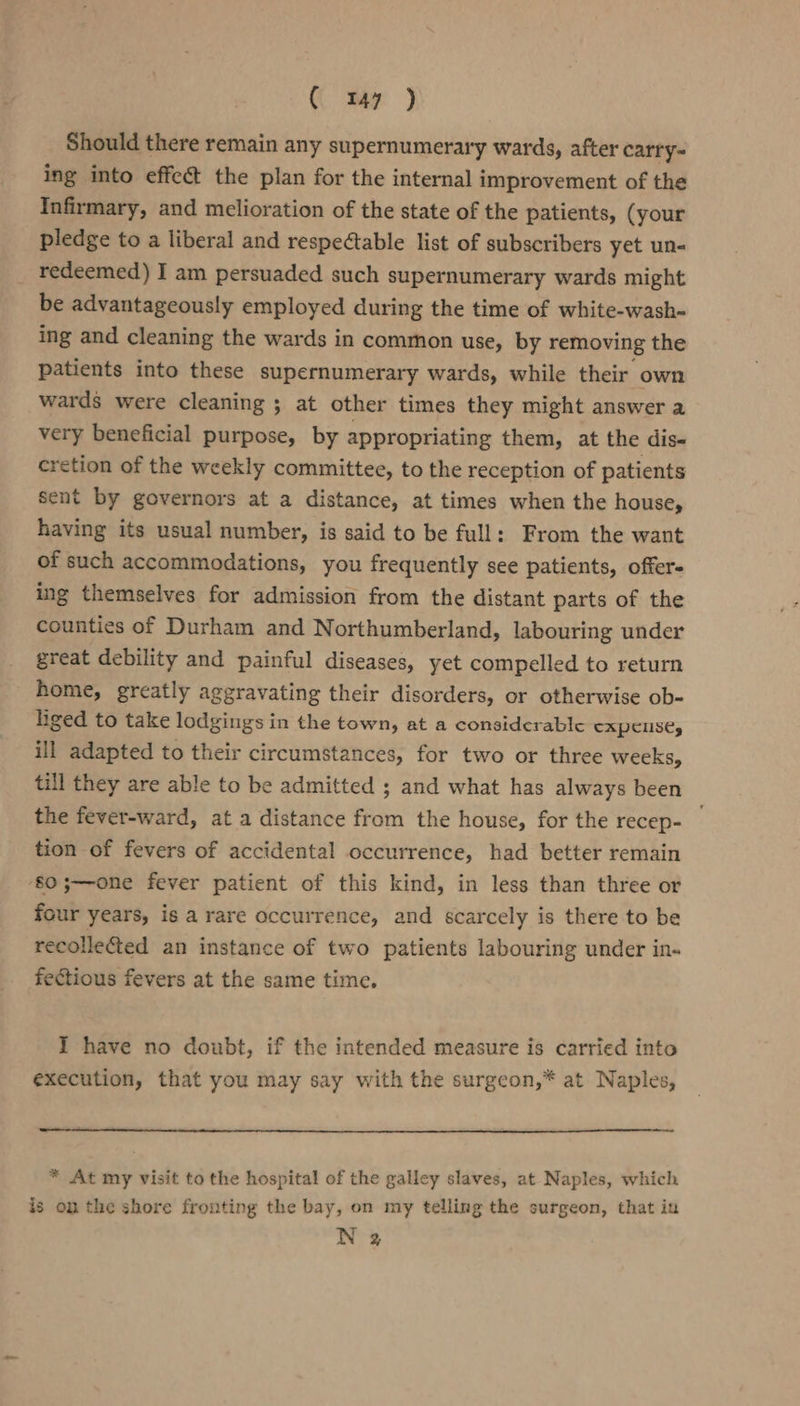( my j Should there remain any supernumerary wards, after carry= ing into effect the plan for the internal improvement of the Infirmary, and melioration of the state of the patients, (your pledge to a liberal and respectable list of subscribers yet un- _ redeemed) I am persuaded such supernumerary wards might be advantageously employed during the time of white-wash- ing and cleaning the wards in common use, by removing the patients into these supernumerary wards, while their own wards were cleaning ; at other times they might answer a very beneficial purpose, by appropriating them, at the dis- cretion of the weekly committee, to the reception of patients sent by governors at a distance, at times when the house, having its usual number, is said to be full: From the want of such accommodations, you frequently see patients, offer- ing themselves for admission from the distant parts of the counties of Durham and Northumberland, labouring under great debility and painful diseases, yet compelled to return home, greatly aggravating their disorders, or otherwise ob- liged to take lodgings in the town, at a considerable CAPCLISC, ill adapted to their circumstances, for two or three weeks, till they are able to be admitted ; and what has always been the fever-ward, at a distance from the house, for the recep- . tion of fevers of accidental occurrence, had better remain ‘$0 5;—one fever patient of this kind, in less than three or four years, is a rare occurrence, and scarcely is there to be recolle@ed an instance of two patients labouring under in. fectious fevers at the same time. I have no doubt, if the intended measure is carried into execution, that you may say with the surgeon,* at Naples, * At my visit to the hospital of the galley slaves, at Naples, which is on the shore fronting the bay, on my telling the surgeon, that iu N 2