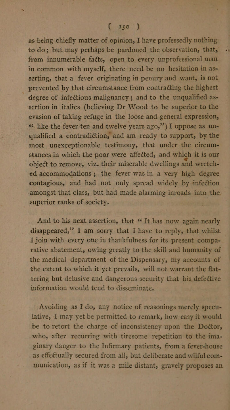 as being chiefly matter of opinion, I have professedly nothing from innumerable facts, open to every unprofessional man in common with myself, there need be no hesitation in as~ serting, that a fever originating in penury and want, is not prevented by that circumstance from contracting the highest degree of infectious malignancy; and to the unqualified as- sertion in italics (believing Dr Wood to be superior to the evasion of taking refuge in the loose and general expression, *s like the fever ten and twelve years ago,”’) I oppose as un- qualified a contradiction, and am ready to support, by the most unexceptionable testimony, that under the circum- stances in which the poor were affected, and which it is our object to remove, viz. their miserable dwellings and wretch- ed accommodations ; the fever was in a very high degree contagious, and had not only spread widely by infection superior ranks of society. And to his next assertion, that “ It has now again nearly disappeared,’ I am sorry that I have to reply, that whilst [ join with every one in thankfulness for its present compa- rative abatement, owing greatly to the skill and humanity of the medical department of the Dispensary, my accounts of the extent to which it yet prevails, will not warrant the flat- tering but delusive and dangerous security that his defective information would tend to disseminate. Avoiding as I do, any notice of reasonings merely specu- lative, I may yet be permitted to remark, how easy it would be to retort the charge of inconsistency upon the Doctor, who, after recurring with tiresome repetition to the ima- ginary danger to the Infirmary patients, from a fever-house as effectually secured from all, but deliberate and wilful com- munication, as if it was a mile distant, gravely proposes an.