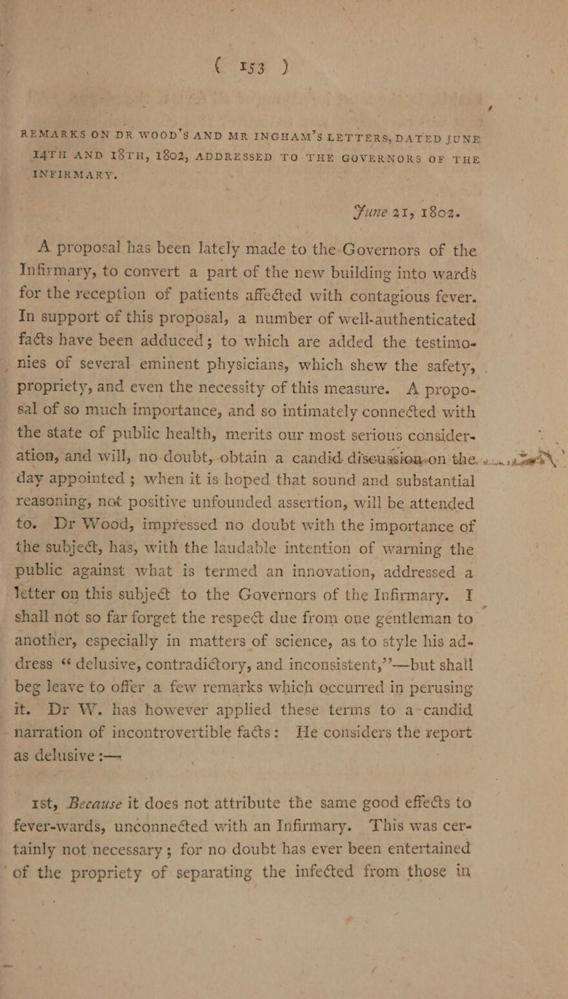 Cae ) REMARKS ON DR WOOD'S AND MR INGHAM’S LETTERS, D ATED JUNE I4TH AND 18TH, 1802, ADDRESSED TO THE GOVERNORS OF THE INFIRMARY. Sune 2415 1802. A proposal has been lately made to the-Governors of the Infirmary, to convert a part of the new building into wards for the reception of patients affected with contagious fever. In support of this proposal, a number of well-authenticated facts have been adduced; to which are added the testimo« nies of several eminent physicians, which shew the safety, propriety, and even the necessity of this measure. A propo- sal of so much importance, and so intimately conneéted with the state of public health, merits our most serious consider- day appointed ; when it is hoped that sound and substantial reasoning, not positive unfounded assertion, will be attended to. Dr Wood, impressed no doubt with the importance of the subject, has, with the laudable intention of warning the public against what is termed an innovation, addressed a shall not so far forget the respeét due from one gentleman to another, especially in matters of science, as to style his ad- dress ‘* delusive, contradictory, and inconsistent,’’—but shail beg leave to offer a few remarks which occurred in perusing it. Dr W. has however applied these terms to a-candid - narration of incontrovertible facts: He considers the report as delusive :— 1st, Because it does not attribute the same good effects to fever-wards, unconneéted with an Infirmary. ‘This was cer- tainly not necessary ; for no doubt has ever been entertained ‘of the propriety of separating the infected from those in