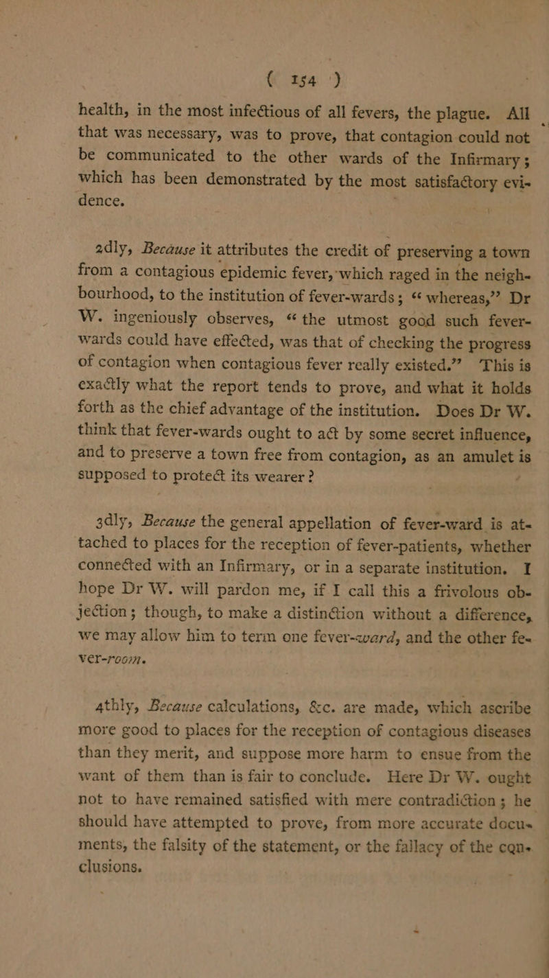 « as4') health, in the most infectious of all fevers, the plague. All ‘ that was necessary, was to prove, that contagion could not be communicated to the other wards of the Infirmary ; which has been demonstrated by the most satisfactory evi- dence. adly, Because it attributes the credit of preserving a town from a contagious epidemic fever, which raged in the neigh- bourhood, to the institution of fever-wards : 3 “ whereas,” Dr W. ingeniously observes, “the utmost good such fever- wards could have effected, was that of checking the progress of contagion when contagious fever really existed.” This is exactly what the report tends to prove, and what it holds forth as the chief advantage of the institution. Does Dr W. think that fever-wards ought to act by some secret influence, and to preserve a town free from contagion, as an amulet is supposed to protec its wearer? ; ; 3dly, Because the general appellation of fever-ward is at« tached to places for the reception of fever-patients, whether connected with an Infirmary, or in a separate institution. I hope Dr W. will pardon me, if I call this a frivolous ob- jection; though, to make a distin@ion without a difference, we may allow him to terin one fever-avard, and the other fe« ver-room. 4thly, Because calculations, &amp;c. are made, which ascribe more good to places for the reception of contagious diseases than they merit, and suppose more harm to ensue from the want of them than is fair to conclude. Here Dr W. ought not to have remained satisfied with mere contradiction ; he should have attempted to prove, from more accurate docu ments, the falsity of the statement, or the fallacy of the cans — clusions.
