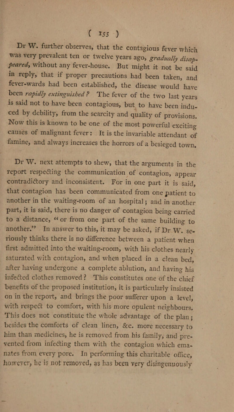 { \a53 ~) Dr W. further observes, that the contagious fever which was very prevalent ten or twelve years ago, gradually disap- peared, without any fever-house. But might it not be said in reply, that if proper precautions had been taken, and fever-wards had been established, the disease would have been rapidly extinguished? The fever of the two last years is said not to have been contagious, but to have been indu- ced by debility, from the scarcity and quality of provisions. Now this is known to be one of the most powerful exciting causes of malignant fever: It is the invariable attendant. of famine, and always increases the horrors of a besieged town. Dr W. next attempts to shew, that the arguments in the report respecting the communication of contagion, appear contradictory and inconsistent. For in one part it is said, that contagion has been communicated from one patient to another in the waiting-room of an hospital; and in another part, it is said, there is no danger of contagion being carried to a distance, ‘‘ or from one part of the same building to another.” In answer to this, it may be asked, if Dr. W. se- riously thinks there is no difference between a patient when first admitted into the waiting-room, with his clothes nearly saturated with contagion, and when placed in a clean bed, after having undergone a complete ablution, and having his infected clothes removed? This constitutes one of the chief benefits of the proposed institution, it is particularly insisted on in the report, and brings the poor sufferer upon a level, with respect to comfort, with his more opulent neighbours, This does not constitute the whole advantage of the plan; besides the comforts of clean linen, &amp;c. more necessary to him than medicines, he is removed from his family, and pre- vented from infecting them with the contagion which ema- nates from every pore. In performing this charitable office, however, he is not remoyed, as has been very disingenuously
