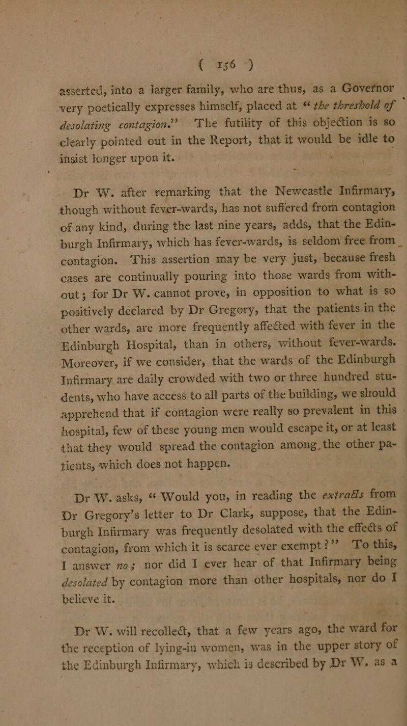 asserted, into a larger family, who are thus, as a Governor very poetically expresses himself, placed at “ the threshold of ‘ desolating contagion.’ The futility of this objection is so clearly pointed out in the Report, that it would be idle to insist longer upon it. | . } \ Dr W. after remarking that the Newcastle Infirmary, though without fever-wards, has not suffered from contagion of any kind, during the last nine years, adds, that the Edin- burgh Infirmary, which has fever-wards, is seldom free from _ contagion. ‘This assertion may be very just, because fresh cases are continually pouring into those wards from with- out; for Dr W. cannot prove, in opposition to what is sO positively declared by Dr Gregory, that the patients in the other wards, are more frequently affeted with fever in the Edinburgh Hospital, than in others, without fever-wards. Moreover, if we consider, that the wards of the Edinburgh Infirmary are daily crowded with two or three hundred stu- dents, who have access to all parts of the building, we slrould apprehend that if contagion were really so prevalent in this - hospital, few of these young men would escape it, or at least that they would spread the contagion among, the other pa- — tients, which does not happen. : | Dr W. asks, “* Would you, in reading the extrads from — Dr Gregory’s letter to Dr Clark, suppose, that the Edin- — burgh Infirmary was frequently desolated with the effects of contagion, from which it is scarce ever exempt &gt;”? ‘To this, I answer zo; nor did I ever hear of that Infirmary being desolated by contagion more than other hospitals, nor do I believe it. , . ss Dr W. will recolleét, that a few years ago, the ward for : the reception of lying-in women, was in the upper story of the Edinburgh Infirmary, which is described by Dr W, as a