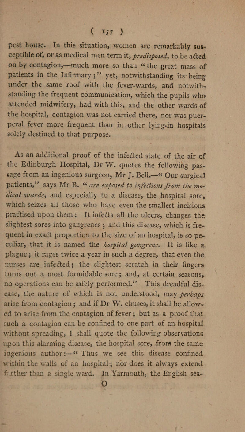 mee } pest house. In this situation, women are remarkably sus- ceptible of, or as medical men term it, predisposed, to be acted. on by contagion,—much more so than ‘the great mass of ‘patients in the Infirmary ;” yet, notwithstanding its being under the same roof with the fever-wards, and notwith- standing the frequent communication, which the pupils who attended midwifery, had with this, and the other wards of the hospital, contagion was not carried there, nor was puer« peral fever more frequent than in other lying-in hospitals solely destined to that purpose. As an additional proof of the infeéted state of the air of - the Edinburgh Hospital, Dr W. quotes the following pas- sage from an ingenious surgeon, Mr J. Bell.—* Our surgical patients,’ says Mr B. “ are exposed to infeions from the me- dical wards, and especially to a disease, the hospital sore, which seizes all those who haye even the smallest incisions practised upon them: It infects all the ulcers, changes the slightest sores into gangrenes; and this disease, which is fre- quent in exact proportion to the size of an hospital, is so pe~ culiar, that it is named the Aospital gangrene. It is like a plague; it rages twice a year in such a degree, that even the nurses are infected; the slightest scratch in their fingers turns out a most formidable sore; and, at certain seasons, no operations can be safely performed.”’ This dreadful dis- ease, the nature of which is not understood, may perhaps arise from contagion; and if Dr W. chuses, it shall be allow- ed to arise from the contagion of fever; but as a proof that such a contagion can be confined to one part of an hospital without spreading, I shall quote the following observations upon this alarming disease, the hospital sore, froma the same ingenious author:— Thus we see this disease confined within the walls of an hospital; nor does it always extend farther than a single ward. In Yarmouth, the English sea«