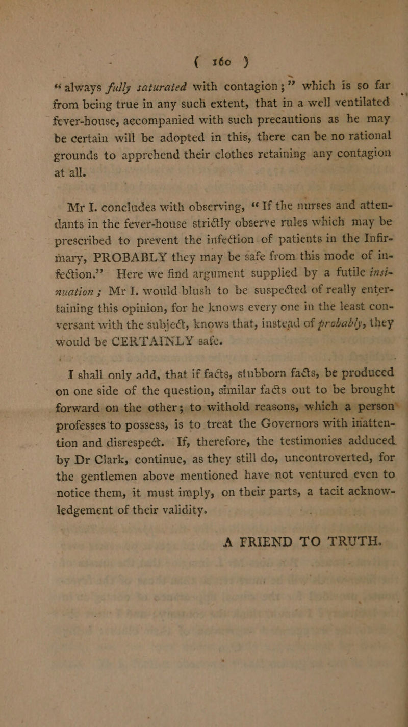 “always fully saturated with contagion ;” which is so far fever-house, accompanied with such precautions as he may be certain will be adopted in this, there can be no rational grounds to apprehend their clothes retaining any contagion at all. Mr I. concludes with observing, “If the nurses and atten- dants in the fever-house strictly observe rules which may be prescribed to prevent the infection . of patients in the Infir- mary, PROBABLY they may be safe from this mode of in- fection.”? Here we find argument supplied by a futile izsi- auation; Mr I. would blush to be suspected of really enter- taining this opinion, for he knows every one in the least con- versant with the subject, knows that, instead of probably, they would be CERTAINLY safe. T shall only add, that if facts, stubborn facts, be produced on one side of the question, similar facts out to be brought professes to possess, is to treat the Governors with inatten- tion and disrespect. If, therefore, the testimonies adduced by Dr Clark, continue, as they still do, uncontroverted, for the gentlemen above mentioned have not ventured even to notice them, it must imply, on their parts, a tacit acknow- ledgement of their validity. A FRIEND TO TRUTH.