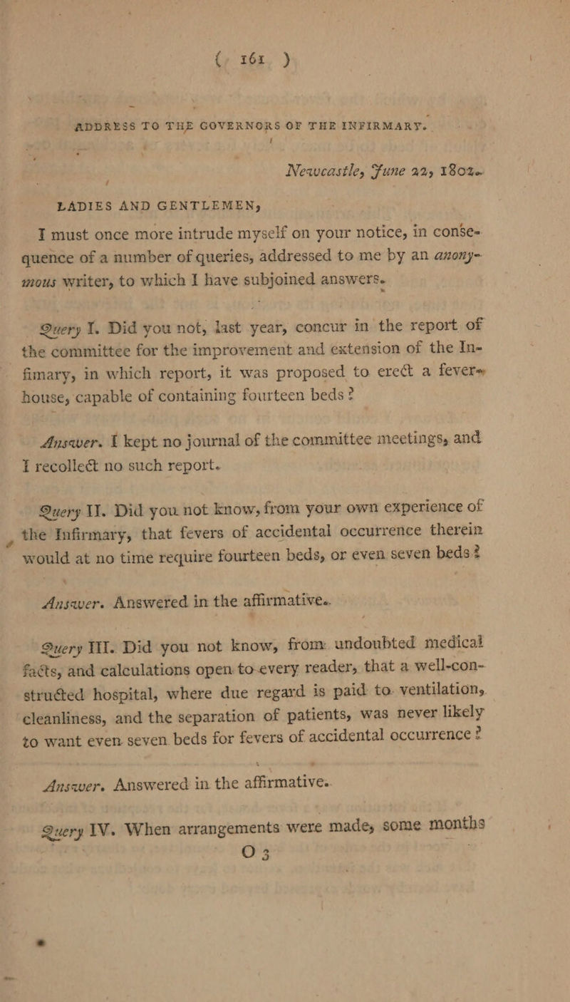 {, 16x. ) ADDRESS TO THE GOVERNORS OF THE INFIRMARY. , t Newcastle, Fune 22%) 180% / LADIES AND GENTLEMEN, I must once more intrude myself on your notice, in conse- quence of a number of queries, addressed to me by an anony- mous writer, to which I have subjoined answers. Query 1. Did you not, last year, concur in the report of the committee for the improvement and extension of the In- fimary, in which report, it was proposed to erect a fevere house, capable of containing fourteen beds ? Answer. I kept no journal of the committee meetings, and I recollect no such report. Suery I. Did you not know, from your own experience of the Infirmary, that fevers of accidental occurrence therein would at no time require fourteen beds, or even seven beds? - Answer. Answered in the affirmative. Query TH. Did you not know, from: undoubted medical faéts, and calculations open to-every reader, that a well-con- structed hospital, where due regard is paid: to. ventilation, cleanliness, and the separation of patients, was never likely to want even seven beds for fevers of accidental occurrence + g \ - Answer. Answered in the affirmative. Query IV. When arrangements were made, some months 03