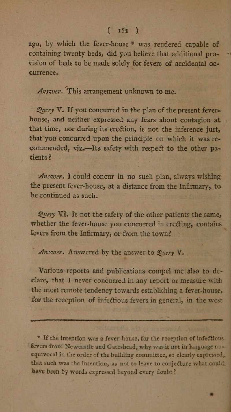 ago, by which the fever-house * was rendered capable of containing twenty beds, did you believe that additional pro- + vision of beds to be made solely for fevers of accidental oc- currence. Answer. This arrangement unknown to me. . Query V. If you concurred in the plan of the present fever= house, and neither expressed any fears about contagion at that time, nor during its erection, is not the inference just, - that you concurred upon the principle on which it was re- commended, viz.—lIts. safety with respect to the other pa- tients ? Answer. I could concur in no such plan, always wishing the present fever-house, at a distance from the Infirmary, to be continued as such. Query V1. Is not the safety of the other patients the same, whether the fever-house you concurred in erecting, contains _ fevers from the Infirmary, or from the town? Answer. Answered by the answer to Query V. Various reports. and publications compel me also to: de- clare, that I never concurred in any report or measure with — the most remote tendency towards establishing a fever-house, — for the reception of infectious fevers in general, in the west * If the intention was a fever-house, for the reception of infectious. — fevers from Newcastle and Gateshead, why was it not ity language un-. : equivocal in the order of the building committee, so clearly expressed, that such was the intention, as not to leave to conjecture what could. have been by words expressed beyond every doubt? . 4 -