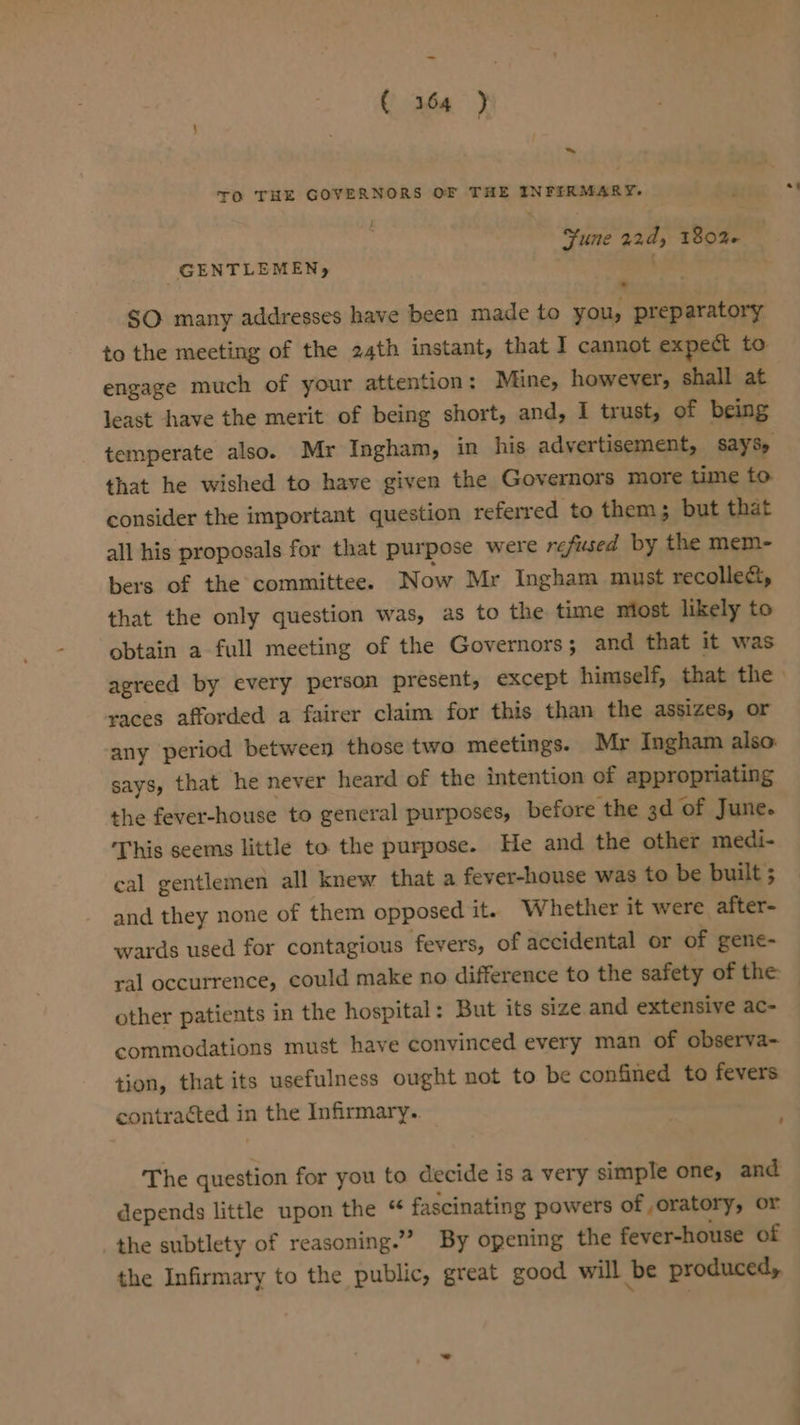 ~ TO THE GOVERNORS OF THE INFERMARY. Sune 22d, 1806 GENTLEMEN, ) SO many addresses have been made to you, preparatory to the meeting of the 24th instant, that I cannot expect to engage much of your attention: Mine, however, shall at least have the merit of being short, and, I trust, of being temperate also. Mr Ingham, in his advertisement, says, that he wished to have given the Governors more time to consider the important question referred to them; but that all his proposals for that purpose were refused by the mem- bers of the committee. Now Mr Ingham must recolle&amp;, that the only question was, as to the time most likely to obtain a full meeting of the Governors; and that it was races afforded a fairer claim for this than the assizes, or any period between those two meetings. Mr Ingham also. says, that he never heard of the intention of appropriating the fever-house to general purposes, before the 3d of June. This seems little to. the purpose. He and the other medi- cal gentlemen all knew that a fever-house was to be built 5 and they none of them opposed it. W hether it were after- wards used for contagious fevers, of accidental or of gene- other patients in the hospital: But its size and extensive ac- commodations must have convinced every man of observa- tion, that its usefulness ought not to be confined to fevers contracted in the Infirmary. ' The question for you to decide is a very simple one, and depends little upon the “ fascinating powers of ,oratory, or the subtlety of reasoning.” By opening the fever-house of the Infirmary to the public, great good will be produced,