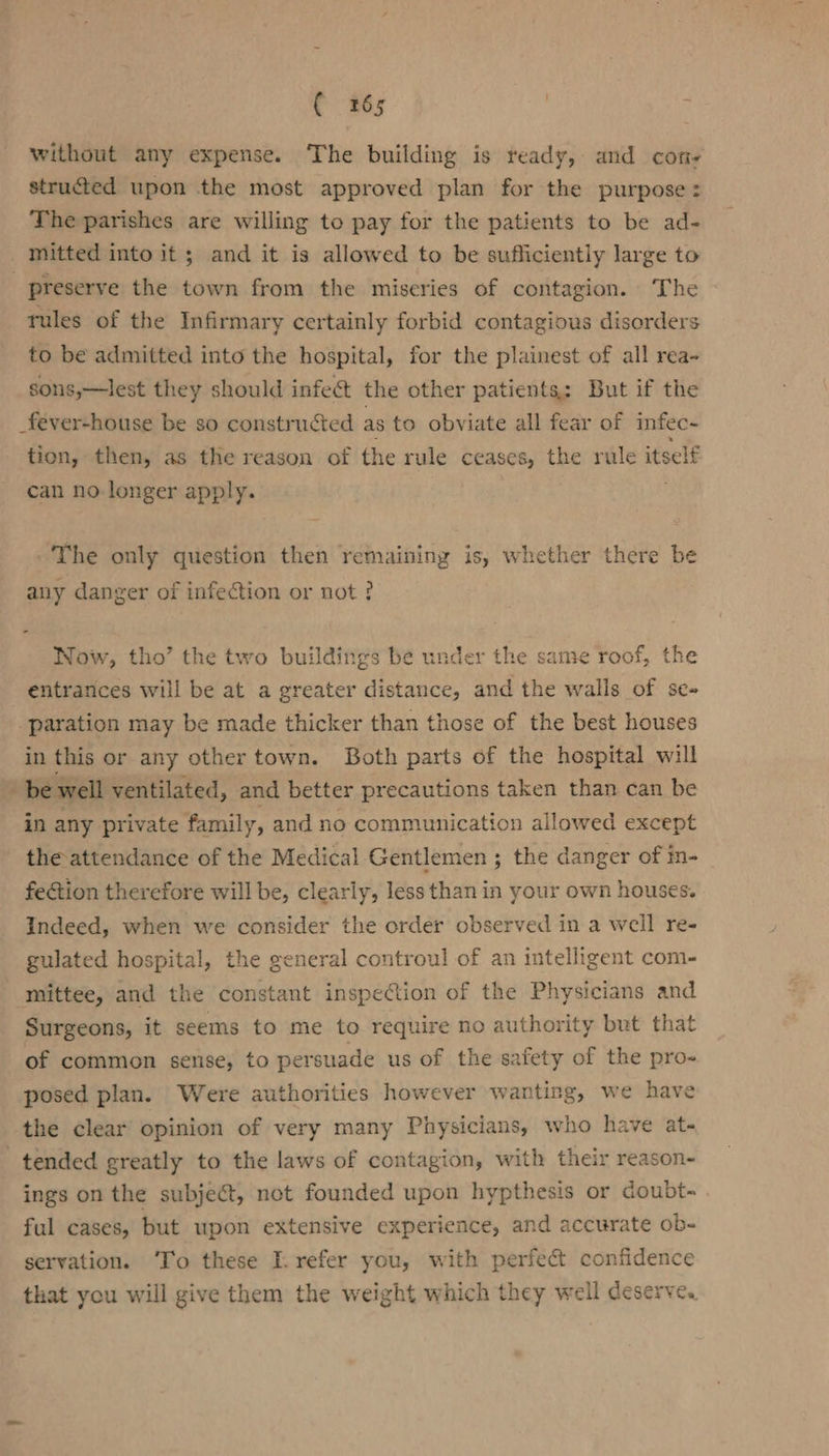 ( 2865 without any expense. The building is ready, and con structed upon the most approved plan for the purpose: The parishes are willing to pay for the patients to be ad- | mitted into it; and it is allowed to be sufficiently large to preserve the town from the miseries of contagion. The tules of the Infirmary certainly forbid contagious disorders to be admitted into the hospital, for the plainest of all rea- sons,—lest they should infect the other patients; But if the _fever-house be so constructed as to obviate all fear of infec~ tion, then, as the reason of the rule ceases, the rule itself can no longer apply. The only question then remaining is, whether there be any danger of infection or not ? Now, tho’ the two buildings be under the same roof, the entrances will be at a greater distance, and the walls of se- -paration may be made thicker than those of the best houses in this or any other town. Both parts of the hospital will | be well ventilated, and better precautions taken than can be in any private family, and no communication allowed except the attendance of the Medical Gentlemen ; the danger of in- fe@ion therefore will be, clearly, less than in your own houses. Indeed, when we consider the order observed in a well re- gulated hospital, the general controul of an intelligent com- mittee, and the constant inspection of the Physicians and Surgeons, it seems to me to require no authority but that of common sense, to persuade us of the safety of the pro- posed plan. Were authorities however wanting, we have the clear opinion of very many Physicians, who have at- tended greatly to the laws of contagion, with their reason- ings on the subject, not founded upon hypthesis or doubt- ful cases, but upon extensive experience, and accurate ob- servation. To these I. refer you, with perfect confidence that you will give them the weight which they well deserve.