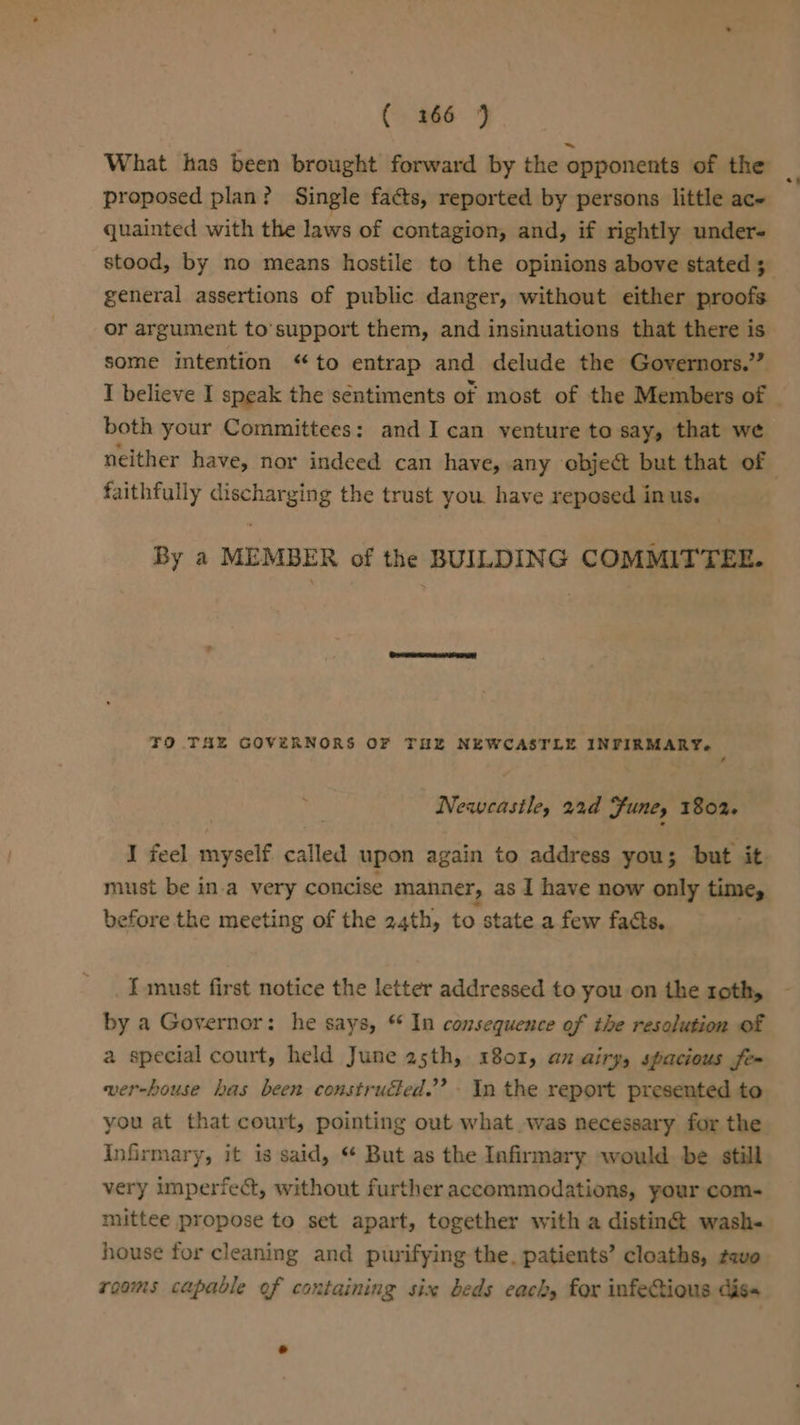 (+ 946 4 What has been brought forward by the opponents of the proposed plan? Single facts, reported by persons little ac- quainted with the laws of contagion, and, if rightly under- stood, by no means hostile to the opinions above stated ; general assertions of public danger, without either proofs or argument to’support them, and insinuations that there is some intention “to entrap and delude the Governors.” both your Committees: and I can venture to say, that we faithfully Stet the trust you. have reposed in us. By a MEMBER of the: BUILDING COMMITTEE. TO THE GOVERNORS OF THE NEWCASTLE INFIRMARY. Newcastle, 22d Sune, 1802. must be in.a very concise manner, as I have now only time, before the meeting of the 24th, to state a few facts, f must first notice the letter addressed to you on the roth, a special court, held June asth, 1801, an airy, spacious fem wer-house has been constructed.” - In the report presented to you at that court, pointing out what was necessary for the Infirmary, it is said, “ But as the Infirmary would be still very imperfea, without further accommodations, your com- mittee propose to set apart, together with a distin@ wash- house for cleaning and purifying the, patients’ cloaths, ave rooms capable of containing six beds each, for infeCious diss