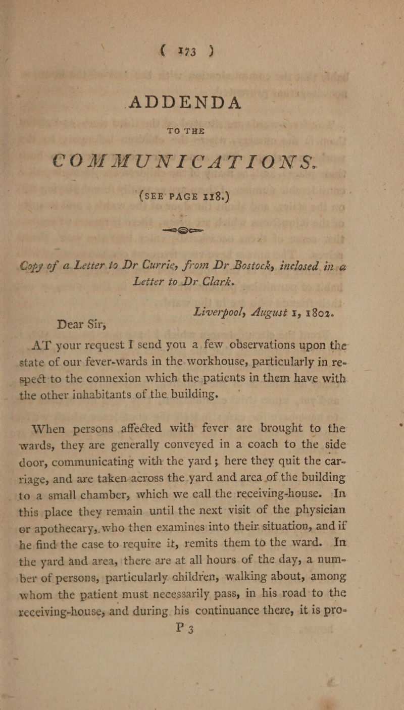; (223 ) eases ADDENDA COMMUNICATIONS. {SEE PAGE 118.) Copy of a Letier io Dr Currie, from Dr Bostocks inclosed ina Letter to.Dr Clark. . Liverpool, August 1, 1802. Dear Sir; AT your request I send you a, few observations upon the state of our fever-wards in the workhouse, particularly in re- _ spect to the connexion which the paticnts in them have with. the other inhabitants of the. building, - When persons affected with fever are brought to the wards, they are generally conveyed in a coach to the side door, communicating with the yard; here they quit the car- riage, and are taken-across the yard and area of the building to a small chamber, which we call the receiving-house. In this place they remain until the next visit of the physician er apothecary,,who then examines into their. situation, and if he find'the case to require it, remits them to the ward. In the yard and area, there are at all hours of the day, a num- ber of persons, particularly. children, walking about, among whom the patient must necessarily pass, in his road’to the receiving-houses and during his continuance there, it is pro- P3