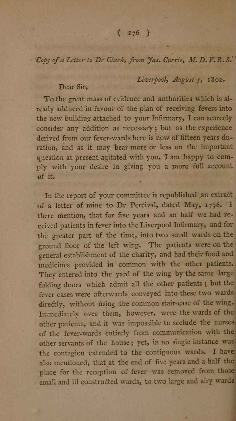 ~ : Eopy of a Letter to Dr Clark, from Fas. tind M.D. FER, S.' Liverpool, August 5, 1802 Dear Sir, To the great mass of evidence and authorities which is al- ready adduced in favour of the plan of receiving fevers into the new building attached to your Infirmary, I can scarcely consider any addition as necessary; but as the experience “derived from our fever-wards here is now of fifteen years du- ration, and as it may bear more or less on the important question at present agitated with you, Iam happy to com- ply with your desire in giving you a more full account of it. In the report of your committee is republished an extract of a letter of mine to-Dr Percival, dated May, 1796. 1 there mention, that for five years and an half we had re- ceived patients in fever into the Liverpool Infirmary, and for ‘the greater part of the time, into two small wards on the ground floor of the left wing. The patients were on the general establishment of the charity, and had their food and medicines provided in common with the other patients. They entered into. the yard of the wing by the same large folding doors which admit all the other patients; but the fever cases were afterwards conveyed into these two wards. directly, without using the common stair-case of the wing Immediately over them, however, were the wards of th other patients, and it was impossible to seclude the nurse of the fever-wards entirely from communication with th other servants of the house; yet, in no single instance wa the contagion extended to the contiguous wards. I hav also mentioned, that at the end of five years and a half th place for the reception of fever was removed from th ‘small and ill constructed wards,, to. two large and airy w