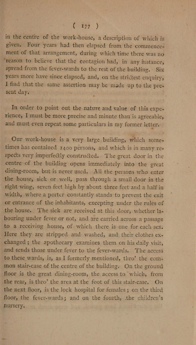 aR) in the centre of the work-house, a description of which ig given. Four years had then elapsed from the commences ment of that arrangement, during which time there was no ‘reason to believe that the contagion had, in any instance, spread from the fever-wards to the rest of the building. Six years more have since elapsed, and, on the strictest enquiry, I find that the same assertion may be made up to the pres sent day. In order to point out the nature and value of this expe- rience, I must be more precise and minute than is agreeable, and must even repeat some particulars in my former letters Our work-house is a very large. building, which some- times has contained 1400 persons, and which is in many re« spects very imperfectly constructed. The great door in the centre of the building opens immediately into the great dining-room, but is never used. All the persons who enter the house, sick or well, pass through a small door in the ' right wing, seven feet high by about three feet-and a half in width, where a porter constantly stands’ to prevent the exit or entrance of the inhabitants, excepting under the rules of the house. The sick are received at this door, whether la- bouring under fever or not, and are carried across a passage to a receiving house, of which there is one for each sex. Here they are stripped and washed, and. their clothes ex- | changed ; the apothecary examines them on his daily visit, and sends those under fever to the fever-wards. ‘The access to these wards, is, as I formerly mentioned, thro’ the corn; “mon stair-case of the centre of the building.. On the ground floor is the great dining-room, the access to which, from the rear, is thro’ the area at the foot of this stair-case. On the next floor, is the lock hospital for females ; on the third floor, the fever-wards; and on the fourth, the children’s nursery.