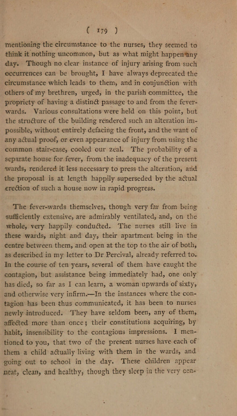 mentioning the circumstance to the nurses, they seemed to think it nothing uncommon, but as what might happen*any day. ‘Though no clear instance of injury arising from such occurrences can be brought, I have always deprecated the circumstance which leads to them, and in conjunction with others of my brethren, urged, in the parish committee, the propriety of having a distinct passage to and from the fever- wards. Various consultations were held on this point, but the structure of the building rendered such an alteration im- possible, without entirely defacing the front, and the want of any actual proof, or even appearance of injury from using the common stair-case, cooled our zeal. The probability of a separate house for fever, from the inadequacy of the present svards, rendered it less necessary to press the alteration, and the proposal is at length happily superseded by the actual erection of such a house now in rapid progress. The fever-wards themselves, though very far from being sufficiently extensive, are admirably ventilated, and, on the whole, very happily conducted. The nurses still live in these wards, night and day, their apartment being in the centre between them, and open at the top to the air of both, as described in my letter to Dr Percival, already referred to. In the course of ten years, several of them have caught the contagion, but assistance being immediately had, one only has died, so far as I can learn, a woman upwards of sixty, and otherwise very infirm.—In the instances where the con- tagion has been thus communicated, it has been to nurses newly introduced. ‘They have seldom been, any of them, affected more than once; their constitutions acquiring, by habit, insensibility to the contagious impressions. I men- tioned to you, that two of the present nurses have each of them a child actually living with them in the wards, and going out to school in the day. These children appear neat, clean, and healthy, though they sleep in the very cen&lt;