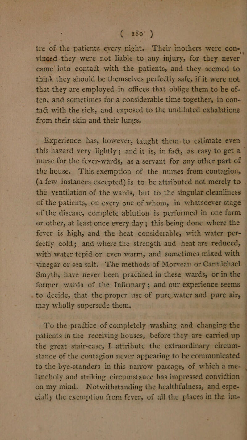 ( 1280' ) tre of the patients every night. Their ‘mothers were con- vinged they were not liable to any injury, for they never came into contact with the patients, and they seemed to think they should be themselves perfectly safe, if it were not that they are employed .in offices that oblige them to be of- ten, and sometimes for a considerable time together, in con- tact with the sick, and exposed to the undiluted exhalations from their skin and their lungs. Experience has, however, taught them-to estimate even the house. This exemption of the nurses from contagion, the ventilation of the wards, but to the singular cleanliness of the patients, on every one of whom, in whatsoever stage of the disease, complete ablution is performed in one form or other, at least once every day; this being done where the fever is high, and the heat considerable, with water per- feétly cold; and where the strength and heat are reduced, with water tepid or even warm, and sometimes mixed with vinegar or sea salt. The methods of Morveau or Carmichael Smyth, have never been practised in these wards, or in the former wards of the Infirmary; and our experience seems . to decide, that the proper use of pure water and pure air, may wholly supersede them. To the practice of completely washing and changing the the great stair-case, I. attribute the extraordinary circum- stance of the contagion never appearing to be communicated “4 ¢ } on my mind. Notwithstanding the healthfulness, and espe- ——_