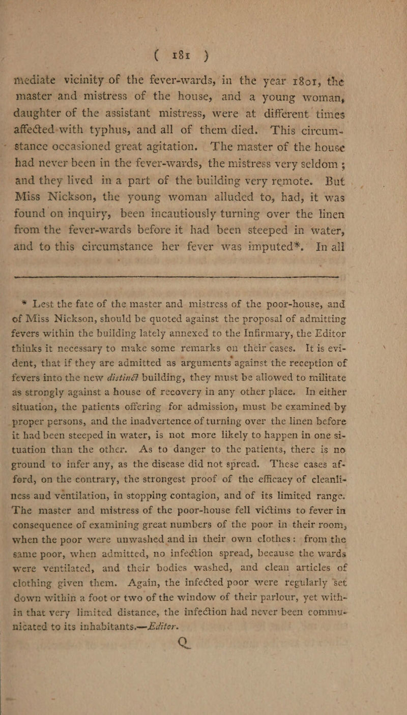 ( 38x ) mediate vicinity of the fever-wards, in the year 18or, the master and mistress of the house, and a young woman, daughter of the assistant mistress, were at different. times affectted-with typhus, and all of them died. This circum- stance occasioned great agitation. The master of the house had never been in the fever-wards, the mistress very seldom ; and they lived ina part of the building very remote. But . Miss Nickson, the young woman alluded to, had, it was found on inquiry, been incautiously turning over the linen from the fever-wards before it had been steeped in water, and to this circumstance her fever was imputed*. In all * Lest the fate of the master and mistress of the poor-house, and of Miss Nickson, should be quoted against the proposal of admitting fevers within the building lately annexed to the Infirmary, the Editor thinks it necessary to make some remarks on their cases. It is evi- dent, that if they are admitted as arguments against the reception of fevers into the new distin@ building, they must be allowed to militate as strongly against a house of recovery in any other place. In either it had been steeped in water, is not more likely to happen in one si- tuation than the other. As to danger to the patients, there is no ground to infer any, as the disease did not spread. These cases af- ford, on the contrary, the strongest proof of the efficacy of cleanli- ness and ventilation, in stopping contagion, and of its limited range. The master and mistress of the poor-house fell victims to fever in consequence of examining great numbers of the poor in their room, when the poor were unwashed and in their own clothes: from the same poor, when admitted, no infection spread, because the wards were ventilated, and their bodies washed, and clean articles of clothing given them. Again, the infected poor were regularly %et down within a foot or two of the window of their parlour, yet with- in that very limited distance, the infection had never been commu- nicated to its inhabitants.—L£ditor. &amp;