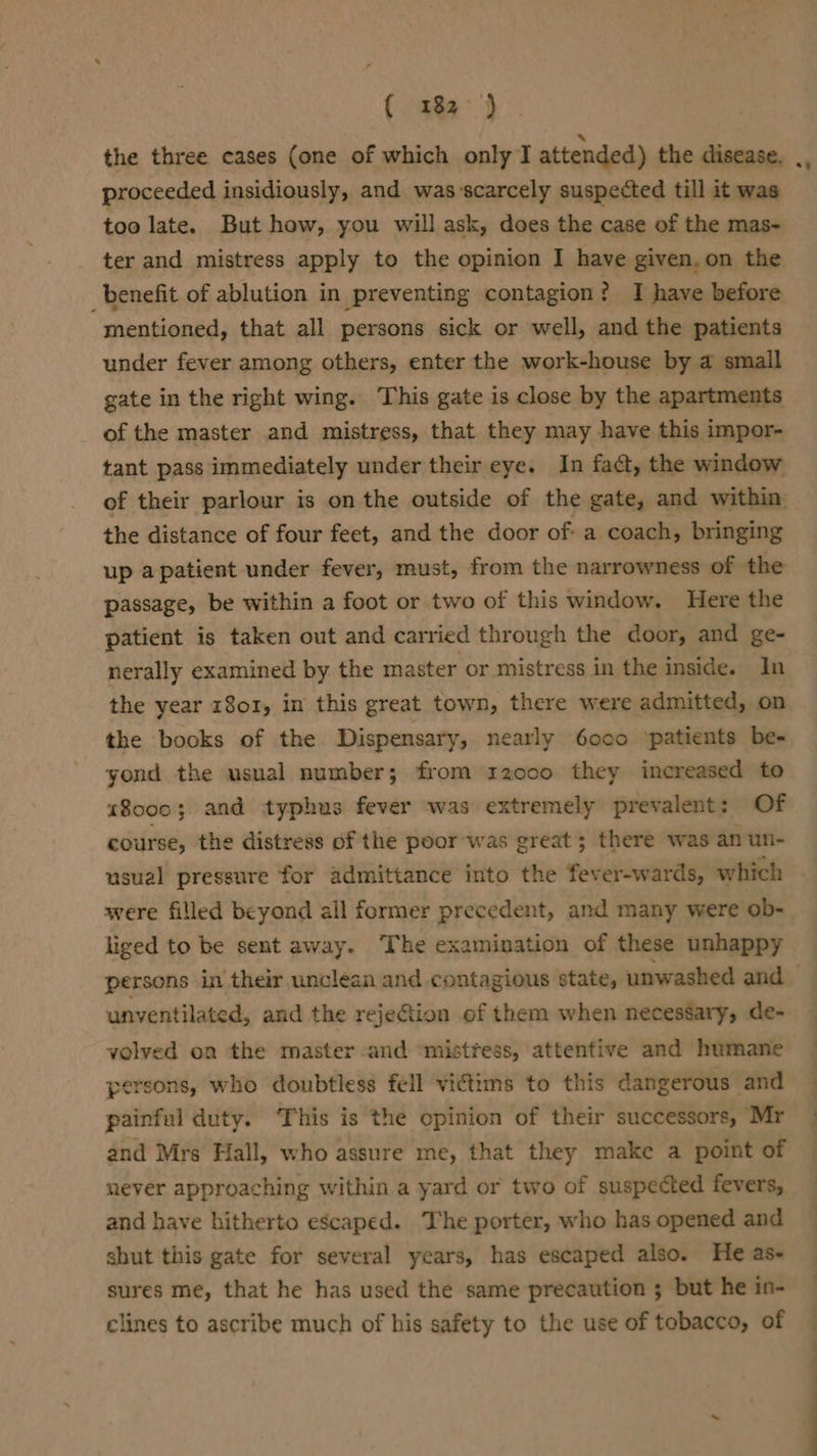 (3a 3 proceeded insidiously, and was-scarcely suspected till it was too late. But how, you will ask, does the case of the mas- ter and mistress apply to the opinion I have given. on the benefit of ablution in preventing contagion? I have before mentioned, that all persons sick or well, and the patients under fever among others, enter the work-house by a small gate in the right wing. ‘This gate is close by the apartments of the master and mistress, that they may have this impor- tant pass immediately under their eye. In fact, the window the distance of four feet, and the door of: a coach, bringing up apatient under fever, must, from the narrowness of the passage, be within a foot or two of this window. Here the patient is taken out and carried through the door, and ge- nerally examined by the master or mistress in the inside. In the year 1801, in this great town, there were admitted, on the books of the Dispensary, nearly 6oco ‘patients be- yond the usual number; from r20co they increased to 18000; and typhus fever was extremely prevalent: Of course, the distress of the poor-was great; there was an un- were filled beyond all former precedent, and many were ob- liged to be sent away. The examination of these unhappy persons in their unclean and contagious state, unwashed and unventilated, and the reje@tion of them when necessary, de- volved on the master and ‘mistress, attentive and humane persons, who doubtless fell victims to this dangerous and painful duty. This is the opinion of their successors, Mr and Mrs Hall, who assure me, that they make a point of never approaching within a yard or two of suspected fevers, and have hitherto escaped. The porter, who has opened and shut this gate for several years, has escaped also. He as- sures me, that he has used the same precaution ; but he in- clines to ascribe much of his safety to the use of tobacco, of a i i