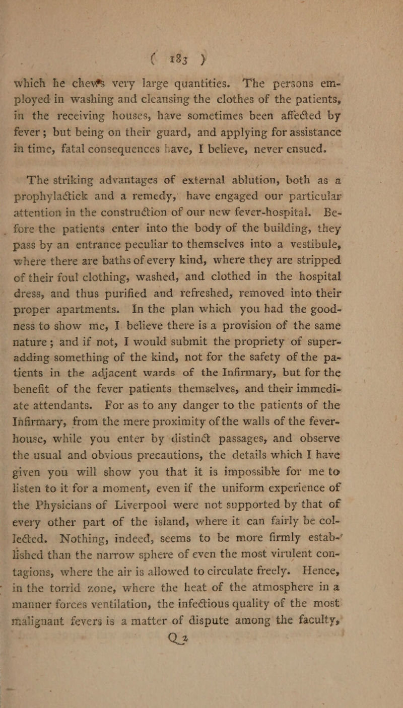 ( #83 } which he chev® very large quantities. The persons em- ployed in washing and cleansing the clothes of the patients, in the receiving houses, have sometimes been affected by fever; but being on their guard, and applying for assistance in time, fatal consequences have, I believe, never ensued. The striking advantages of external ablution, both as a prophyla@tick and a remedy, have engaged our particular attention in the construction of our new fever-hospital. Be- _ fore the patients enter into the body of the building, they pass by an entrance peculiar to themselves into a vestibule, where there are baths of every kind, where they are stripped of their foul clothing, washed, and clothed in the hospital - dress, and thus purified and refreshed, removed into their ‘proper apartments. In the plan which you had the good- ness to show me, I. believe there is a provision of the same nature; and if not, I would submit the propriety of super- adding something of the kind, not for the safety of the pa- tients in the adjacent wards of the Infirmary, but for the benefit of the fever patients themselves, and their immedi- ate attendants. For as to any danger to the patients of the Infirmary, from the mere proximity ofthe walls of the fever- house, while you enter by ‘distinct passages, and observe the usual and obvious precautions, the details which I have given you will show you that it is impossible for me to listen to it for a moment, even if the uniform experience of the Physicians of Liverpool were not supported by that of every other part of the island, where it can fairly be col- lected. Nothing, indeed, seems to be more firmly estab-’ lished than the narrow sphere of even the most virulent con- tagions, where the air is allowed to circulate freely. Hence, in the torrid zone, where the heat of the atmosphere in a manner forces ventilation, the infectious quality of the most malignant fevers is a matter of dispute among the faculty, Q2