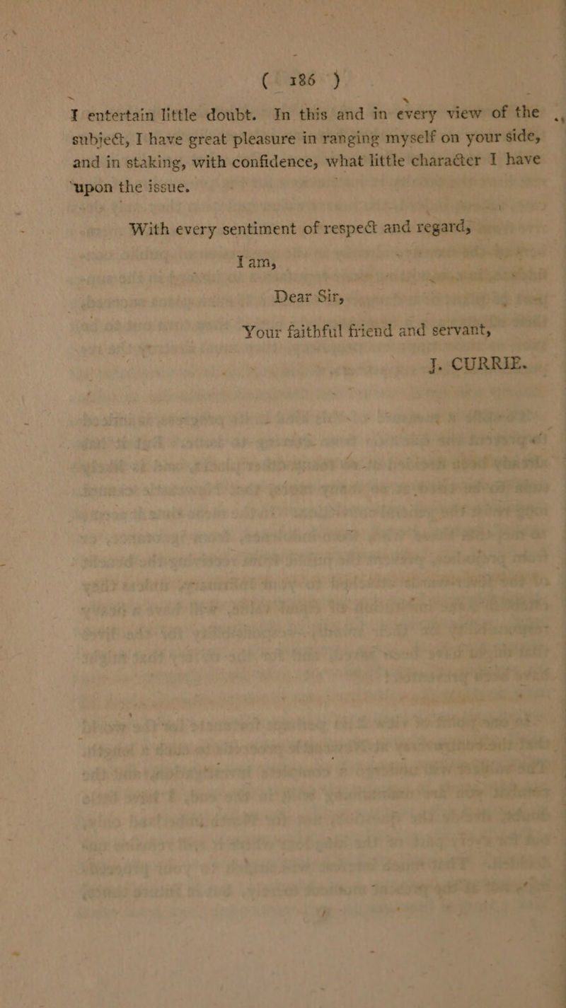 ChaRs *)} I entertain little doubt. In this and in every view of the ., subject, I have great pleasure in ranging myself on your side, and in staking, with confidence, what little character I have ‘upon the issue. With every sentiment of respect and regard, Tam, Dear Sir, Your faithful friend and servant, J. CURRIE.