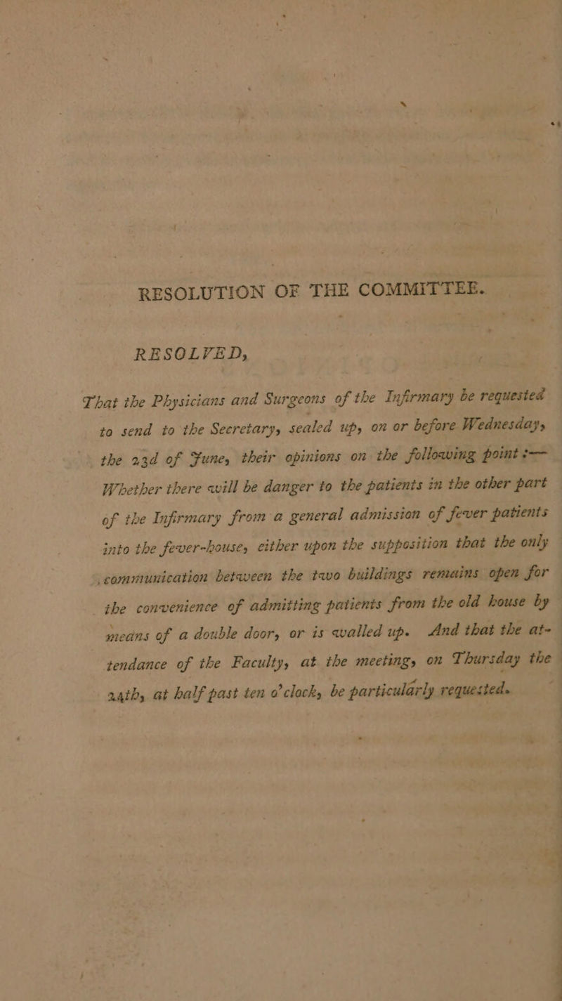 es RESOLUTION OF THE COMMITTEE. RESOLVED, That the Physicians and Surgeons of the Infirmary be requested ta send to the Secretary, sealed up, on or before Wednesday, the 23d of Sune, their opinions on the following point :— Whether there will be danger to the patients in the other part of the Infirmary froma general admission of fever patients into the fever-house, either upon the supposition that the only communication betaveen the tavo buildings remains open for — ithe convenience of admitting patients from the old house by means of a double door, or is walled up. And that the at- tendance of the Faculty, at the meeting, on T: hursday the | a4th, at half past ten o’ clock, be particularly requested.