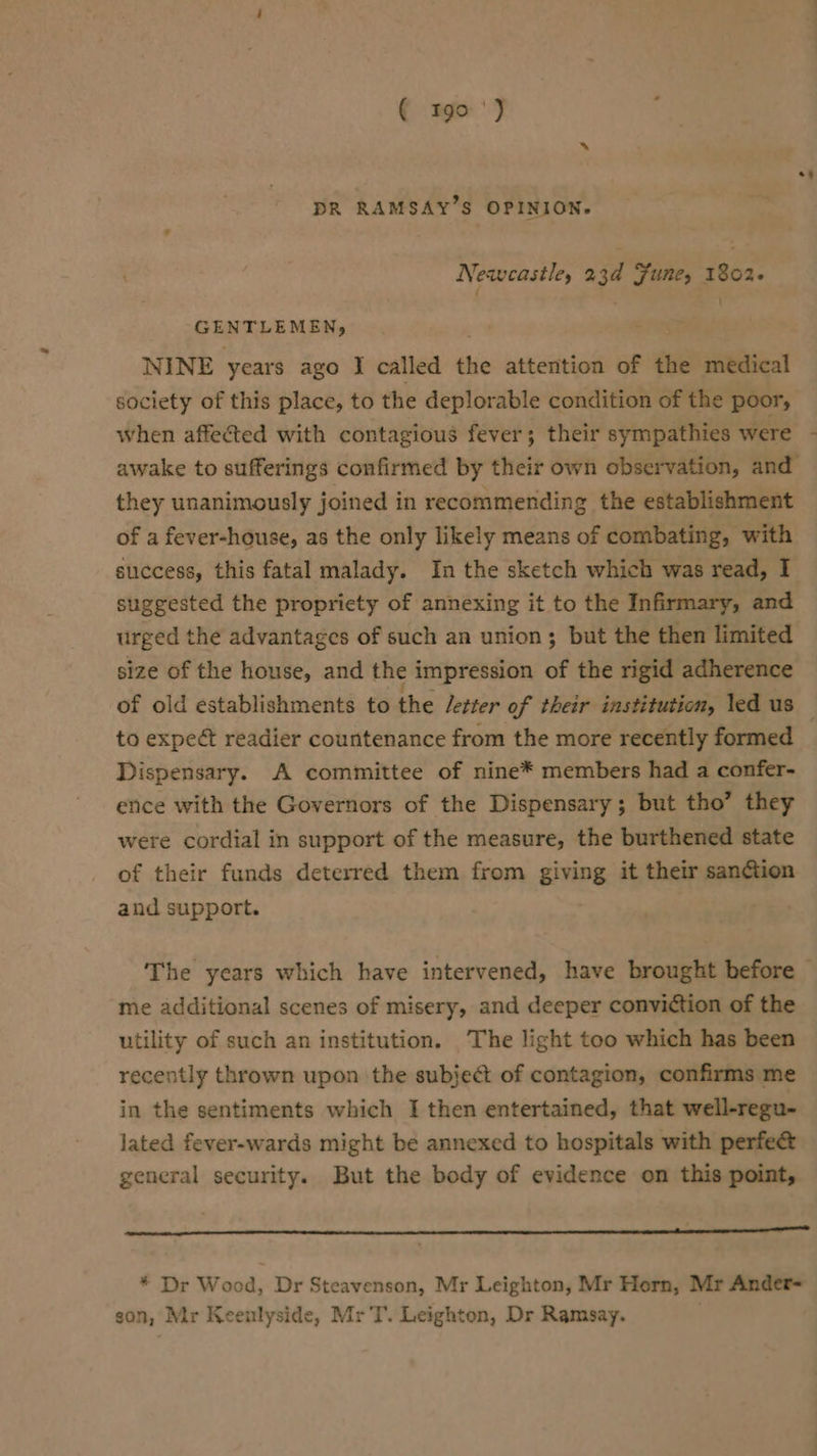 DR RAMSAY’S OPINION. Newcastle, 23d Fune, 1802- GENTLEMEN, : - NINE years ago I called the attention of the medical society of this place, to the deplorable condition of the poor, when affected with contagious fever; their sympathies were they unanimously joined in recommending the establishment of a fever-house, as the only likely means of combating, with success, this fatal malady. In the sketch which was read, I suggested the propriety of annexing it to the Infirmary, and urged the advantages of such an union; but the then limited size of the house, and the impression of the rigid adherence of old establishments to the /etter of their institution, led us to expect readier countenance from the more recently formed Dispensary. A committee of nine* members had a confer- ence with the Governors of the Dispensary; but tho’ they were cordial in support of the measure, the burthened state of their funds deterred them from giving it their sanction and support. , me additional scenes of misery, and deeper conviction of the utility of such an institution. The light too which has been recently thrown upon the subjeét of contagion, confirms me in the sentiments which I then entertained, that well-regu- lated fever-wards might be annexed to hospitals with perfe&amp; general security. But the body of evidence on this point, * Dr Wood, Dr Steavenson, Mr Leighton, Mr Horn, Mr Ander- son, Mr Keeulyside, Mr T. Leighton, Dr Ramsay.