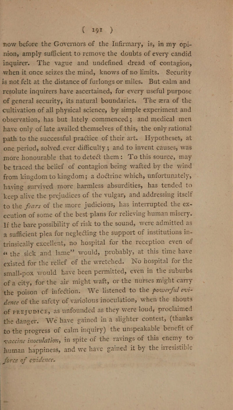 (eon. } now before the Governors of the Infirmary, is, in my opi- nion, amply sufficient to remove the doubts of every candid inguirer. The vague and undefined dread of contagion, when it once seizes the mind, knows of no limits. Security ig not felt at the distance of furlongs or miles. But calm and resolute inquirers have ascertained, for every useful purpose of general security, its natural boundaries. The era of the cultivation of all physical science, by simple experiment and observation, has but lately commenced ; and medical men have only of late availed themselves of this, the only rational path to the successful practice of their art. Hypotheses, at one period, solved ever difficulty ; and to invent causes, was more honourable that to detect them: To this source, may be traced the belief of contagion being wafted by the wind from kingdom to kingdom; a doctrine which, unfortunately, having survived more harmless absurdities, has tended to keep alive the prejudices of the vulgar, and addressing itself to the fears of the more judicious, has interrupted the ex- ecution of some of the best plans for relieving human misery. If the bare possibility of risk to the sound, were admitted as a sufficient plea for neglecting the support of institutions in- trinsically excellent, no hospital for the reception even of &amp; the sick and lame” would, probably, at this time have existed for the relief of the wretched. No hospital for the small-pox would have been permitted, even in the suburbs ofa city, forthe air might waft, or the nurses might carry ‘the poison of infection. We listened to the powerful evi- dence of the safety of variolous inoculation, when the shouts of PREJUDICE, as unfounded as they were loud, proclaimed the danger. We have gained ina slighter contest, (thanks to the progress of calm inquiry) the unspeakable benefit of waccine inoculation, in spite of the ravings of this enemy to human happiness, and we have gained it by the irresistible force of evidence.
