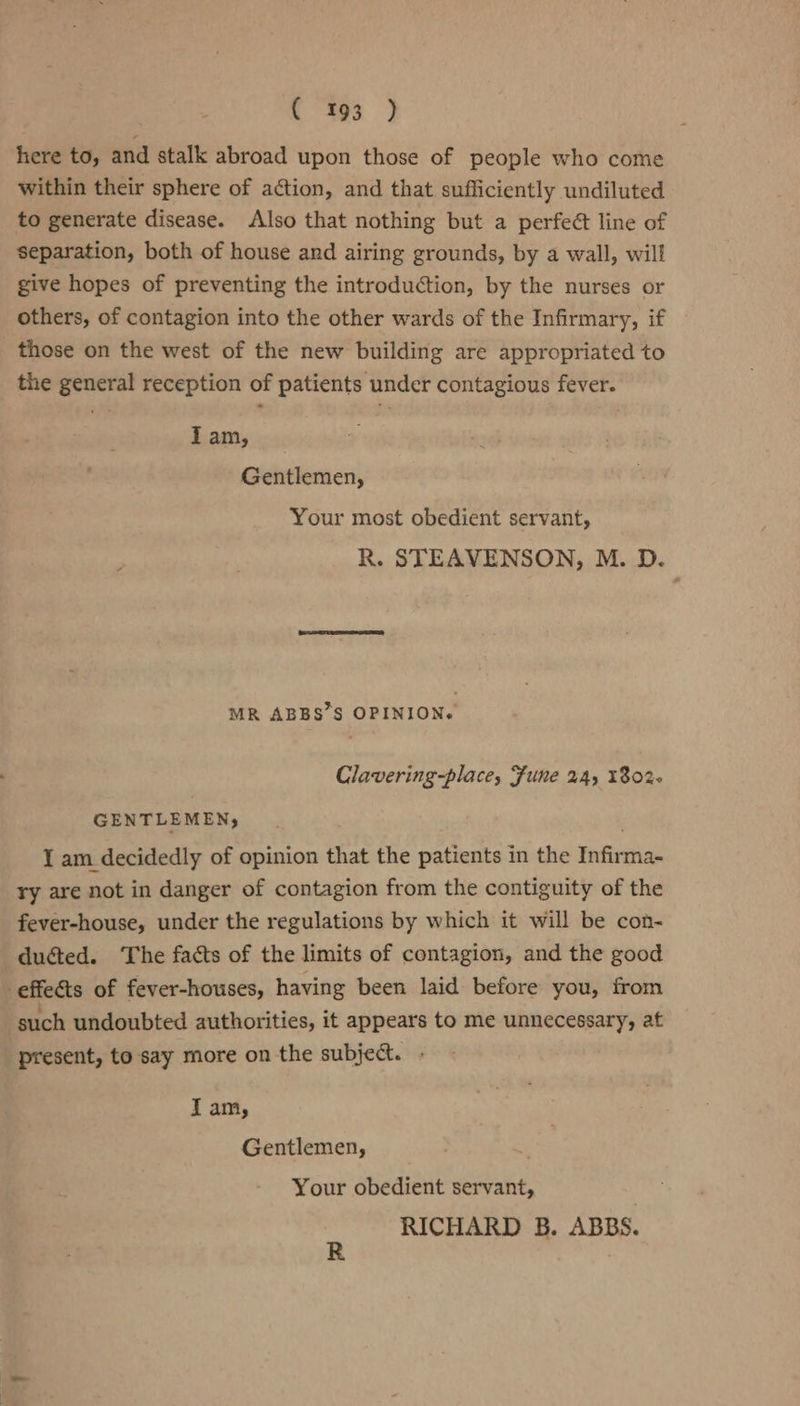 C593 } here to, and stalk abroad upon those of people who come within their sphere of action, and that sufficiently undiluted to generate disease. Also that nothing but a perfect line of separation, both of house and airing grounds, by a wall, will give hopes of preventing the introduction, by the nurses or others, of contagion into the other wards of the Infirmary, if those on the west of the new building are appropriated to the general reception of patients under contagious fever. Tam, _ Gentlemen, Your most obedient servant, R. STEAVENSON, M. D. MR ABBS’S OPINION. Clavering-place, Fune 2A, 1802- GENTLEMEN, ! 1 am decidedly of opinion that the patients in the Infirma- ry are not in danger of contagion from the contiguity of the fever-house, under the regulations by which it will be con- ducted. ‘The facts of the limits of contagion, and the good effeéts of fever-houses, having been laid before you, from such undoubted authorities, it appears to me unnecessary, at present, to say more on the subject. . Iam, Gentlemen, Your obedient servant, RICHARD 5. ABBS.