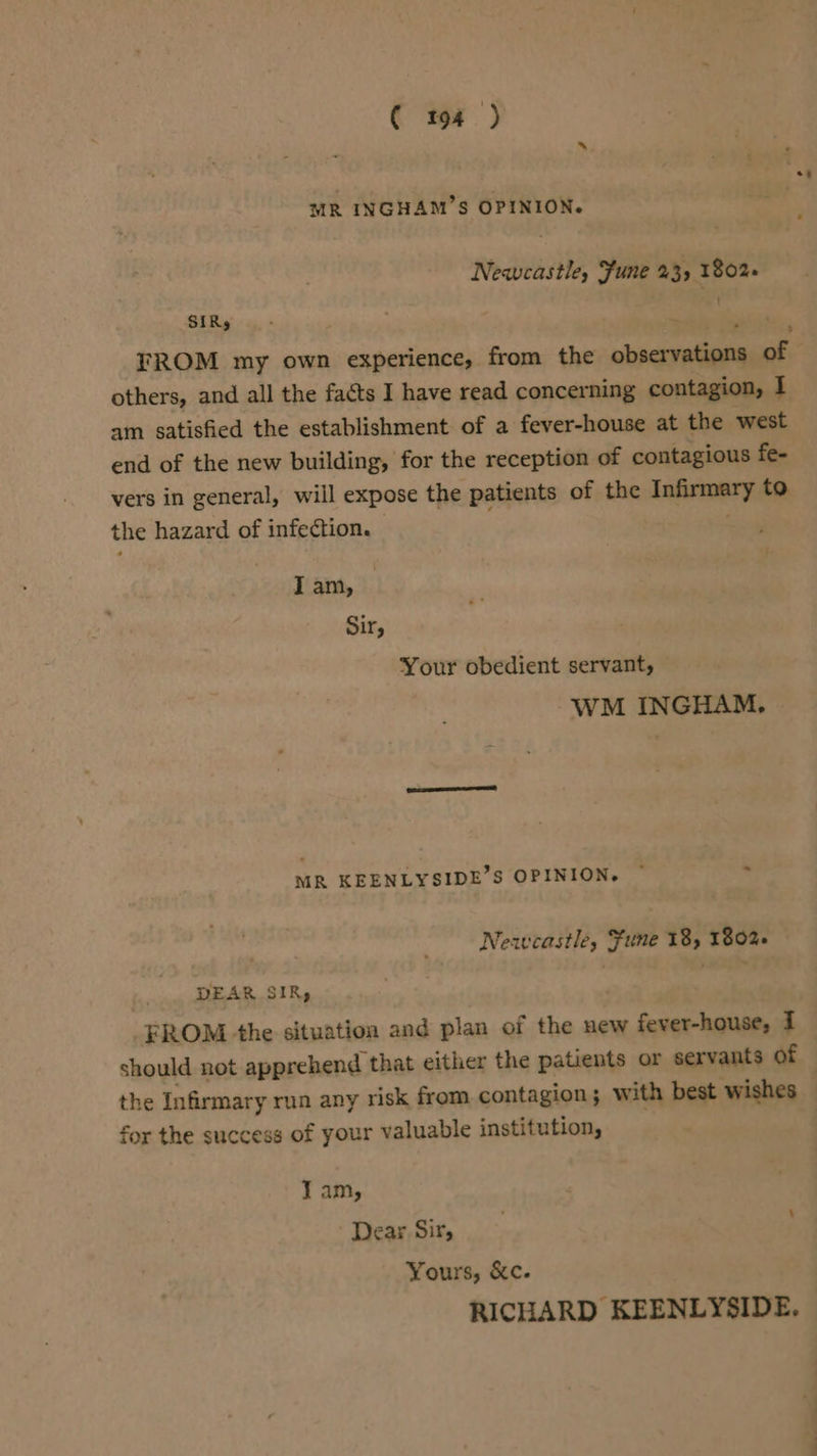 MR INGHAM’S OPINION. Newcastle, Fune 23) 1802+ SIRs FROM my own experience, from the cbscaliada of others, and all the facts I have read concer ning contagion, I am satisfied the establishment of a fever-house at the west end of the new building, for the reception of contagious fe- vers in general, will expose the patients of the Infirmary to the hazard of infection. - ; I am, Sir, Your obedient servant, WM INGHAM, MR KEENLYSIDE’S OPINION. © Newcastle, Fune 18, 1802+ DEAR SIR, FROM the situation and plan of the new fever-house, I should not apprehend that either the patients or servants of the Infirmary run any risk from contagion; with best wishes for the success of your valuable institution, J am, Dear Sir, Yours, &amp;c. RICHARD KEENLYSIDE.