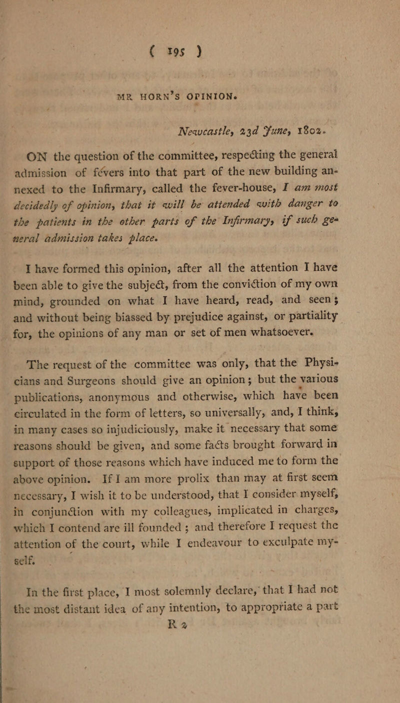 MR HORN’S OPINION. Newcastle, 23d Fune, 1802. ON the question of the committee, respecting the general admission of févers into that part of the new building an- nexed to the Infirmary, called the fever-house, I am most decidedly of opinion, that it avill be atiended with danger to the patients in the other parts of the Infirmary, if such ges eral admission takes place. I have formed this opinion, after all the attention I have been able to give the subjeat, from the conviction of my own mind, grounded on what I have heard, read, and seen 3 and without being biassed by. prejudice against, or partiality for, the opinions of any man or set of men whatsoever. The request of the committee was only, that the Physi- cians and Surgeons should give an opinion; but the various publications, anonymous and otherwise, which have been circulated in the form of letters, so universally, and, I think, in many cases so injudiciously, make it necessary that some reasons should be given, and some facts brought forward in support of those reasons which have induced me to form the above opinion. If Iam more prolix than may at first seem necessary, I wish it to be understood, that I consider myself, in conjunction with my colleagues, implicated in charges, which I contend are ill founded ; and therefore I request the attention of the court, while I endeavour to exculpate my- self, In the first place, I most solemnly declare, that I had not the most distant idea of any intention, to appropriate a part Rz