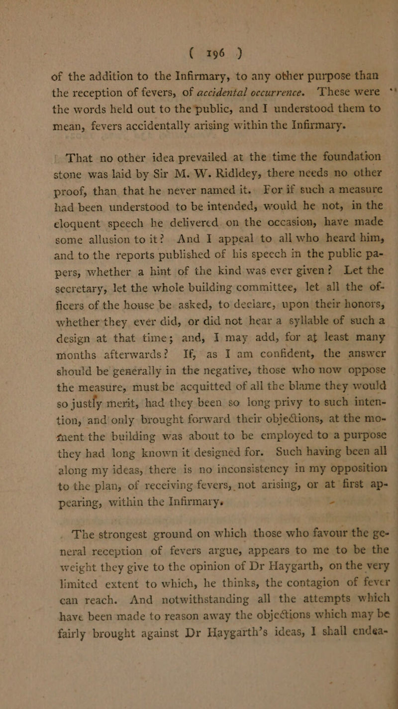 of the addition to the Infirmary, to any other purpose than the words held out to the’public, and I understood them to mean, fevers accidentally arising within the Infirmary. ' That no other idea prevailed at the time the foundation stone was laid by Sir M. W. Ridldey, there needs no other proof, than that he never named it. For if such a measure had been understood to be intended, would he not, in the eloquent speech he delivered. on the occasion, have made some allusion to it? And I appeal to all who heard him, and to the reports published of his speech im the public pa- pers, whether a hint of the kind was ever given? Let the secretary, let the whole building committee, let all the of- ficers of the house be asked, to declare, upon their honors, whether they ever did, or did not hear a syllable of such a design at that time; and, I may add, for af least many mionths afterwards? If, as I am confident, the answer should be generally in the negative, those who now oppose the measure, must be acquitted of all the blame they would so justly merit, had they been so long privy to such inten- tion, and’ only brought forward their objections, at the mo- gaent the building was about to be employed to a purpose they had long known it designed for. Such having been all along my ideas, there is no inconsistency in my opposition to the plan, of receiving fevers, not arising, or at first ap- pearing, within the Infirmary. =. neral reception of fevers argue, appears to me to be the limited extent to which, he thinks, the contagion of fever can reach. And notwithstanding all the attempts which :