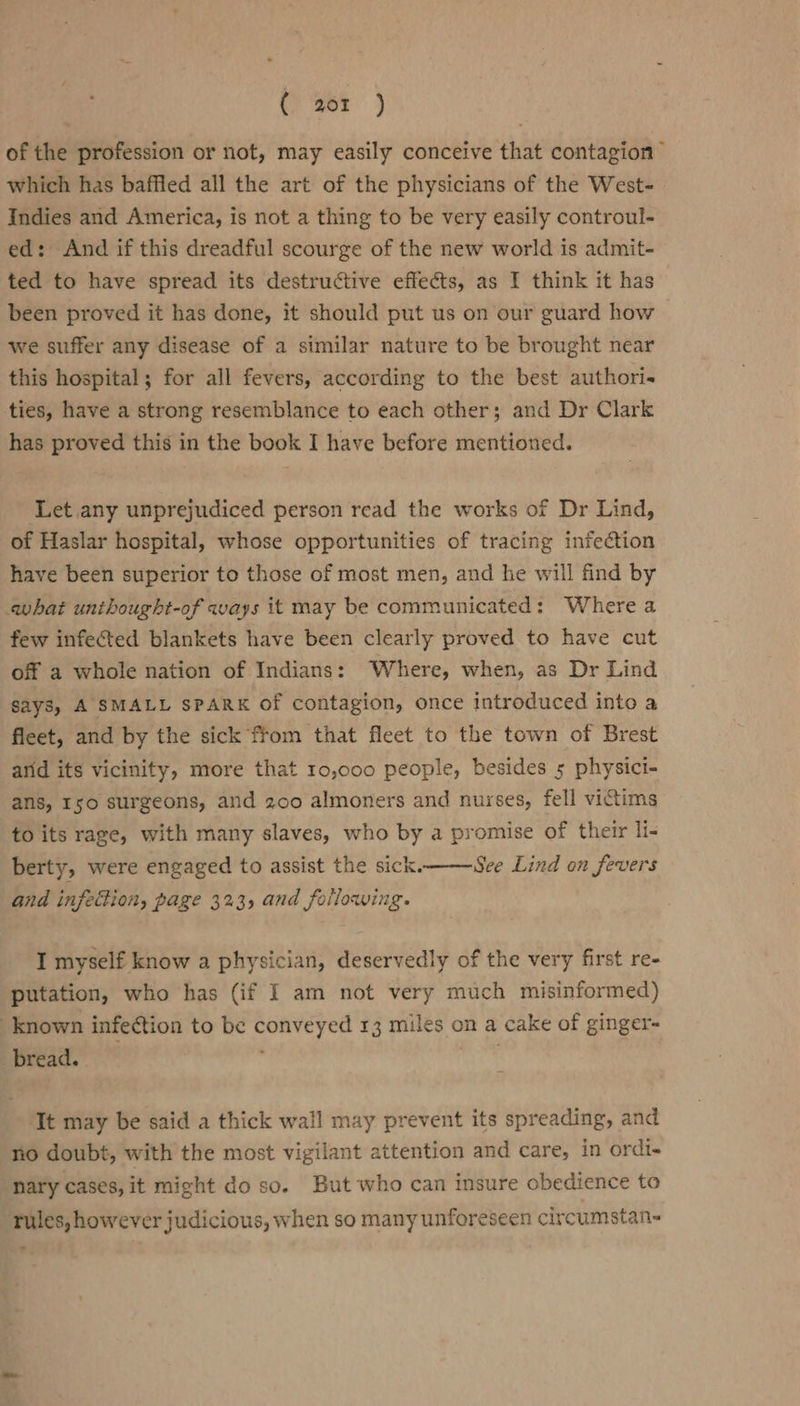 of the profession or not, may easily conceive that contagion” which has baffled all the art of the physicians of the West- Indies and America, is not a thing to be very easily controul- ed: And if this dreadful scourge of the new world is admit- ted to have spread its destructive effects, as I think it has been proved it has done, it should put us on our guard how we suffer any disease of a similar nature to be brought near this hospital; for all fevers, according to the best authori ties, have a strong resemblance to each other; and Dr Clark has proved this in the book I have before mentioned. Let any unprejudiced person read the works of Dr Lind, of Haslar hospital, whose opportunities of tracing infection have been superior to those of most men, and he will find by what unthought-of ways it may be communicated: Where a few infected blankets have been clearly proved to have cut off a whole nation of Indians: Where, when, as Dr Lind says, A SMALL SPARK Of contagion, once introduced into a fleet, and by the sick from that fleet to the town of Brest arid its vicinity, more that 10,000 people, besides 5 physici- ans, I50 surgeons, and 200 almoners and nurses, fell victims to its rage, with many slaves, who by a promise of their li- berty, were engaged to assist the sick. See Lind on fevers and infection, page 323, and following. I myself know a physician, deservedly of the very first re- putation, who has (if I am not very much misinformed) known infection to be conveyed 13 miles on a cake of ginger bread. ‘It may be said a thick wall may prevent its spreading, and no doubt, with the most vigilant attention and care, in ordi- nary cases, it might do so. But who can insure obedience to rules, however judicious, when so many unforeseen circumstan-
