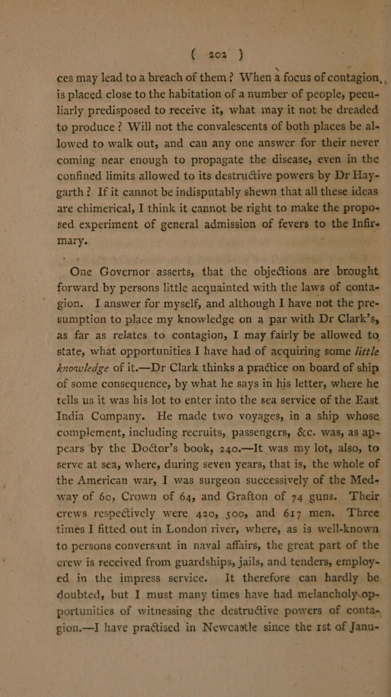 ces may lead to a breach of them? When a focus of contagion, , is placed close to the habitation of a number of people, pecu~- liarly predisposed to receive it, what may it not be dreaded to produce? Will not the convalescents of both places be al- lowed to walk out, and can any one answer for their never coming near enough to propagate the disease, even in the confined limits allowed to its destructive powers by Dr Hay- garth? If it cannot be indisputably shewn that all these ideas are chimerical, I think it cannot be right to make the propo- sed experiment of general admission of fevers to the Infir- mary. : One Governor asserts, that the objections are brought forward by persons little acquainted with the laws of conta- gion. I answer for myself, and although I have not the pre- sumption to place my knowledge on a par with Dr Clark’s, as far as relates to contagion, I may fairly be allowed to state, what opportunities I have had of acquiring some /itt/e knowledge of it.—Dr Clark thinks a practice on board of ship of some consequence, by what he says in his letter, where he tells us it was his lot to enter into the sea service of the East India Company. He made two voyages, in a ship whose complement, including recruits, passengers, &amp;c. was, as ap- pears by the Doctor’s book, 240.—It was my lot, also, to serve at sea, where, during seven years, that is, the whole of the American war, I was surgeon successively of the Med- way of 60, Crown of 64, and Grafton of 74 guns. Their crews respectively were 420, 500, and 617 men. Three times I fitted out in London river, where, as is well-known to persons conversant in naval affairs, the great part of the erew is received from guardships, jails, and tenders, employ- ed in the impress service. It therefore can hardly be doubted, but I must many times have had melancholy.op- portunities of witnessing the destructive powers of conta- gion.—I have practised in Newcastle since the st of Janu-