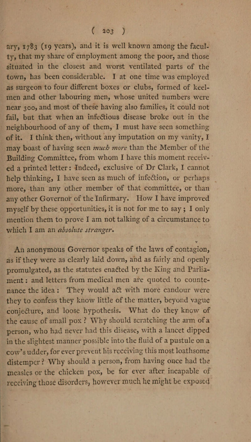 ©. ay 3 ary, 1783 (19 years), and it is well known among the facul- ty, that my share of employment among the poor, and those situated in the closest and worst ventilated parts of the town, has been considerable. I at one time was employed as surgeon to four different boxes or clubs, formed of keel- men and other labouring men, whose united numbers were near 300, and most of these having also families, it could not fail, but that when an infectious disease broke out in the of it. I think then, without any imputation on my vanity, I may boast of having seen much more than the Member of the Building Committee, from whom I have this moment receiv- ed a printed letter: Indeed, exclusive of Dr Clark, I cannot help thinking, I have seen as much of infection, or perhaps _ more, than any other member of that committee, or than any other Governor of the Infirmary. How I have improved myself by these opportunities, it is not for me to say; I only mention them to prove I am not talking of a circumstance to An anonymous Governor speaks of the laws of contagion, as if they were as clearly laid down, and as fairly and openly promulgated, as the statutes enacted by the King and Parlia- ment: and letters from medical men afte quoted to counte- nance the idea: ‘They would ac with more candour were they to confess they know little of the matter, beyond vague conjecture, and loose hypothesis. What do they know of the cause of small pox ? Why should scratching the arm ofa person, who had never had this disease, with a lancet dipped in the slightest manner possible into the fluid of a pustule on a cow’s udder, for ever prevent his receiving this most loathsome distemper ? Why should a person, from having once had the measles or the chicken pox, be for ever after incapable of