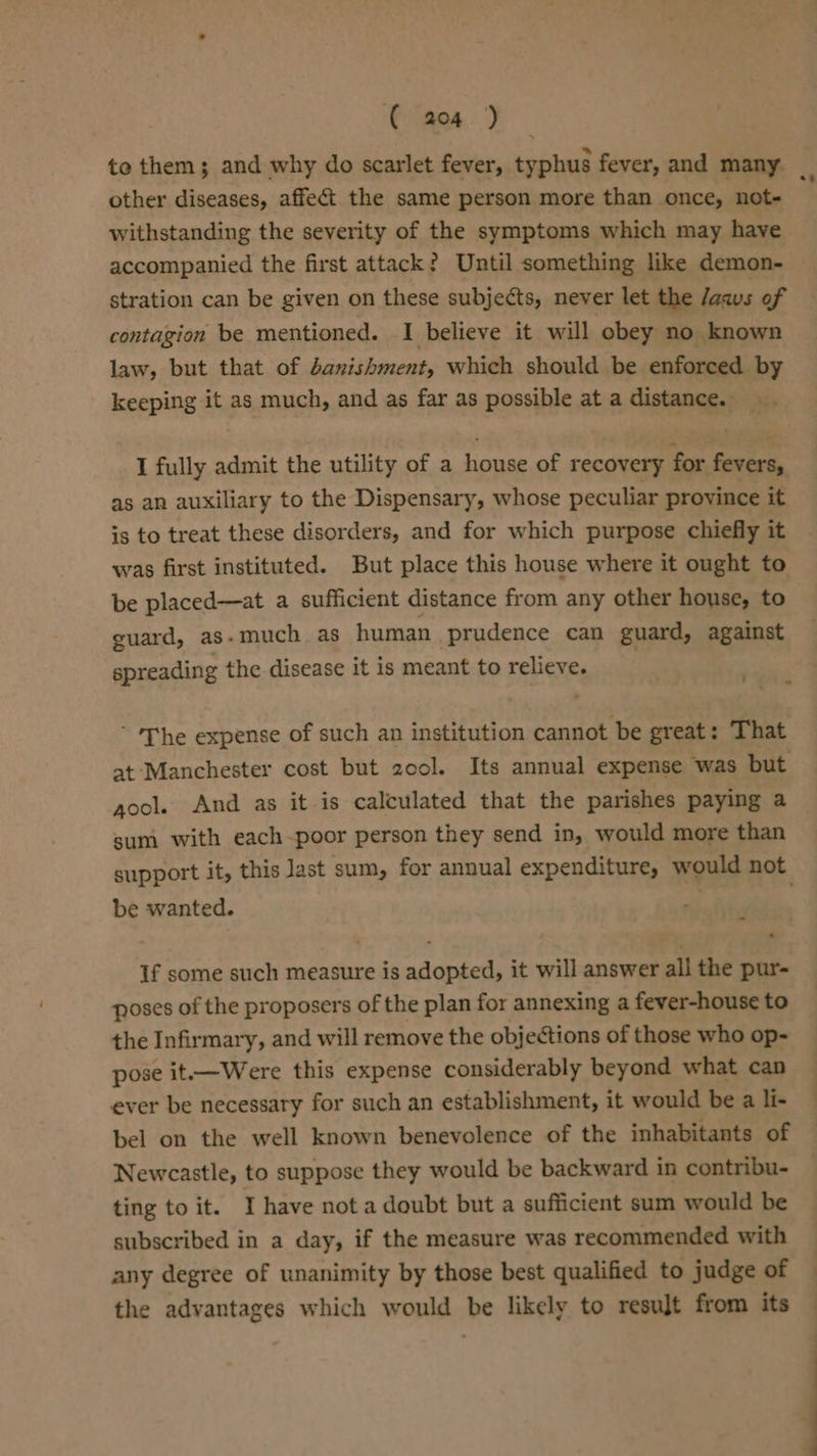 te them; and why do scarlet fever, typhus fever, and many. 7 other diseases, affect the same person more than once, not- withstanding the severity of the symptoms which may have accompanied the first attack? Until something like demon- stration can be given on these subjects, never let the /aaus of contagion be mentioned. I believe it will obey no known law, but that of danishment, which should be enforced by keeping it as much, and as far as possible at a distance. I fully admit the utility of a house of recovery for fevers, as an auxiliary to the Dispensary, whose peculiar province it is to treat these disorders, and for which purpose chiefly it was first instituted. But place this house where it ought to be placed—at a sufficient distance from any other house, to guard, as-much as human prudence can guard, against spreading the disease it is meant to relieve. ’ ‘The expense of such an institution cannot be great: That at Manchester cost but 20ol. Its annual expense was but gocl. And as it is calculated that the parishes paying a sum with each-poor person they send in, would more than support it, this last sum, for annual expenditure, would not be wanted. : If some such measure is adopted, it will answer all the pur- poses of the proposers of the plan for annexing a fever-house to the Infirmary, and will remove the objections of those who op- pose it.—Were this expense considerably beyond what can ever be necessary for such an establishment, it would be a li- bel on the well known benevolence of the inhabitants of Newcastle, to suppose they would be backward in contribu- ting to it. I have not a doubt but a sufficient sum would be subscribed in a day, if the measure was recommended with any degree of unanimity by those best qualified to judge of | the advantages which would be likely to result from its —