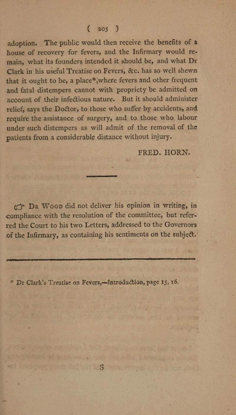 { mos.) adoption. The public would then receive the benefits of a house of recovery for fevers, and the Infirmary would re- main, what its founders intended it should be, and what Dr Clark in his useful Treatise on Fevers, &amp;c. has so well shewn that it ought to be, a place*jwhere fevers and other frequent and fatal distempers cannot with propriety be admitted on account of their infectious nature. But it should administer relief, says the Doctor, to those who suffer by accidents, and require the assistance of surgery, and to those who labour under such distempers as will admit of the removal of the patients from a considerable distance without injury. FRED. HORN. (‘ep Dr Woop did not deliver his opinion in writing, in compliance with the resolution of the committee, but refer- red the Court to his two Letters, addressed to the Governors of the Infirmary, as containing his sentiments on the subject. * Dr Clark’s Treatise on Fevers,—Introduction, page 15, 16.