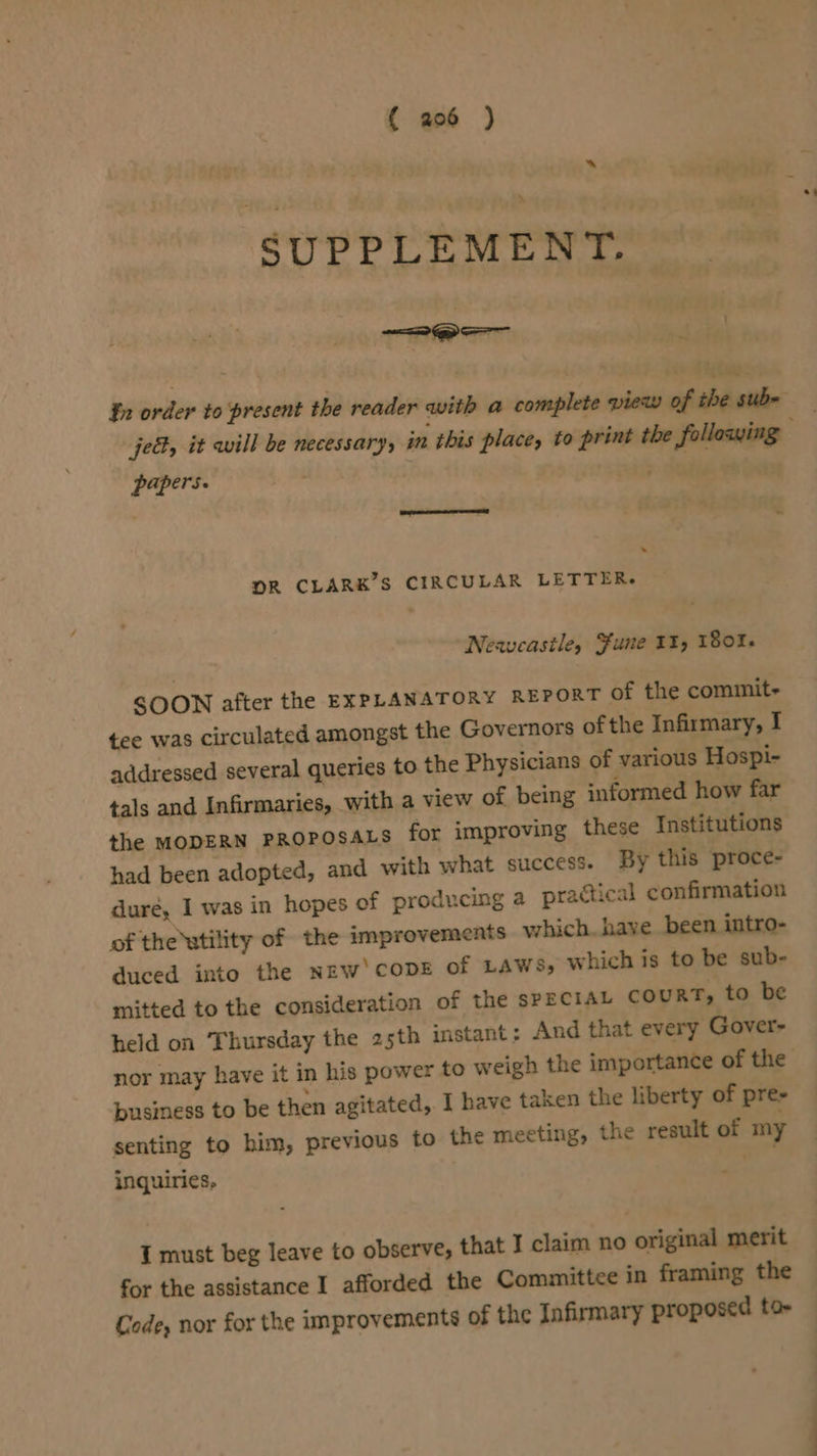 “ SUPPLEMENT. —— Qo m jek, it will be necessary, in this place, to print the following papers. . Seite ap : . DOR CLARK’S CIRCULAR LETTER. Neavcastle, Sune II, 180%. SOON after the EXPLANATORY REPORT of the commit tee was circulated amongst the Governors of the Infirmary, I addressed several queries to the Physicians of various Hospi- tals and Infirmaries, with a view of being informed how far the MODERN PROPOSALS for improving these Institutions had been adopted, and with what success. By this proce- dure, I was in hopes of producing a practical confirmation of the utility of the improvements which. have been intro- duced into the NEW‘ CODE of LAWs, which is to be sub- mitted to the consideration of the sPECIAL COURT, to be held on Thursday the 25th instant: And that every Gover nor may have it in his power to weigh the importance of the business to be then agitated, I have taken the liberty of pre- senting to him, previous to the meeting, the result of my inquiries, I must beg leave to observe, that I claim no original merit for the assistance I afforded the Committee in framing the Code, nor for the improvements of the Infirmary proposed to-