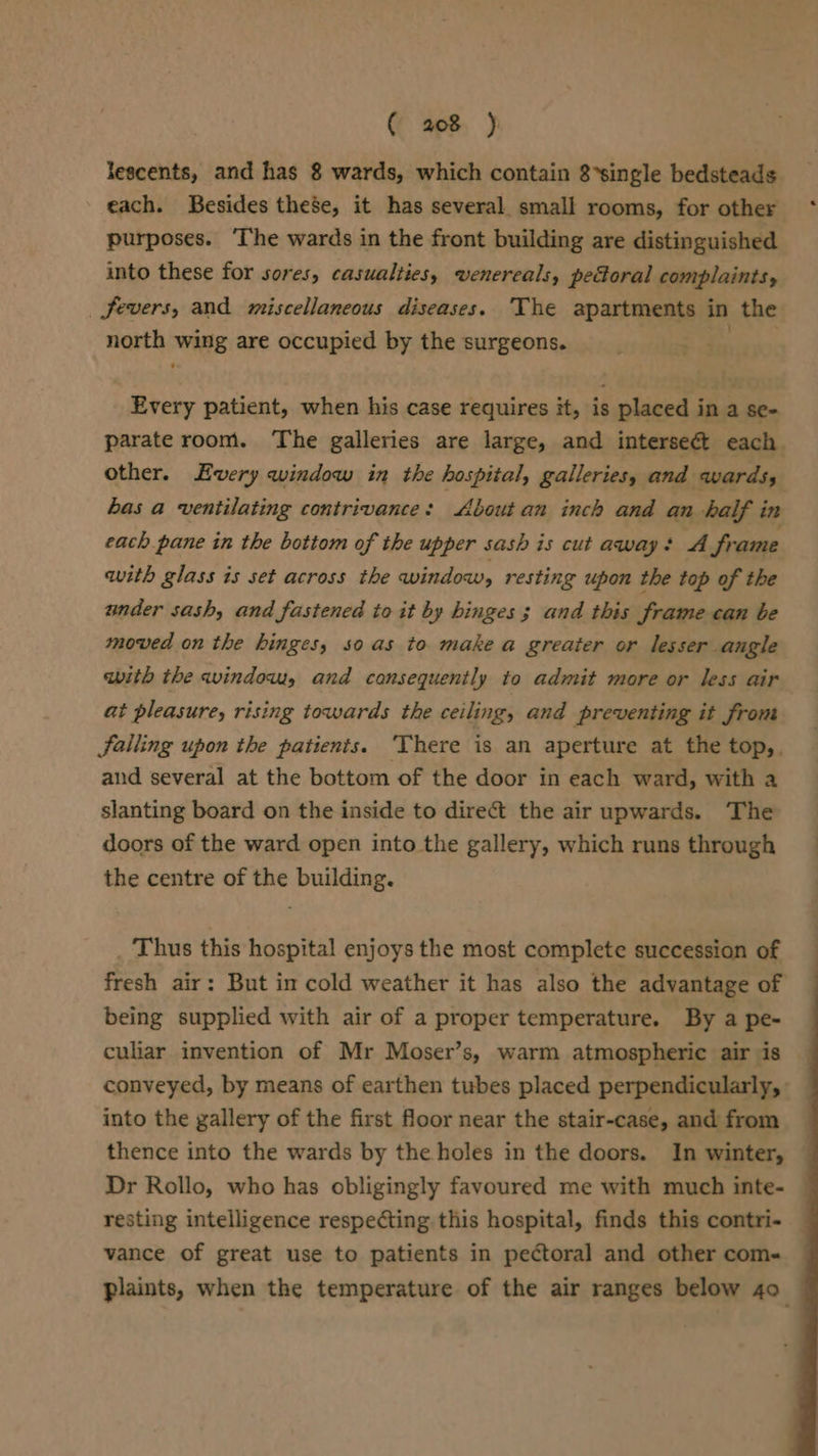 Jescents, and has 8 wards, which contain 8*single bedsteads each. Besides these, it has several. small rooms, for other purposes. The wards in the front building are distinguished into these for sores, casualties, wenereals, pectoral complaints, _ fevers, and miscellaneous diseases. The apartments in the north wing are occupied by the surgeons. ies Every patient, when his case requires it, is placed in a se- parate room. ‘The galleries are large, and interseét each. other. Every window in the hospital, galleries, and wards, has a ventilating contrivance: About an inch and an half in each pane in the bottom of the upper sash is cut away: A frame with glass is set across the window, resting upon the top of the under sash, and fastened to it by hinges 3 and this frame can be moved on the hinges, so as to make a greater or lesser angle with the window, and cansequently to admit more or less air at pleasure, rising towards the ceiling, and preventing it from Falling upon the patients. ‘There is an aperture at the top,, and several at the bottom of the door in each ward, with a slanting board on the inside to dire&amp; the air upwards. The doors of the ward open into the gallery, which runs through the centre of the building. _ Thus this hospital enjoys the most complete succession of fresh air: But im cold weather it has also the advantage of being supplied with air of a proper temperature. By a pe- culiar invention of Mr Moser’s, warm atmospheric air is conveyed, by means of earthen tubes placed perpendicularly, — into the gallery of the first floor near the stair-case, and from thence into the wards by the holes in the doors. In winter, Dr Rollo, who has obligingly favoured me with much inte- resting intelligence respecting this hospital, finds this contri- vance of great use to patients in pectoral and other com-« plaints, when the temperature of the air ranges below 40 —
