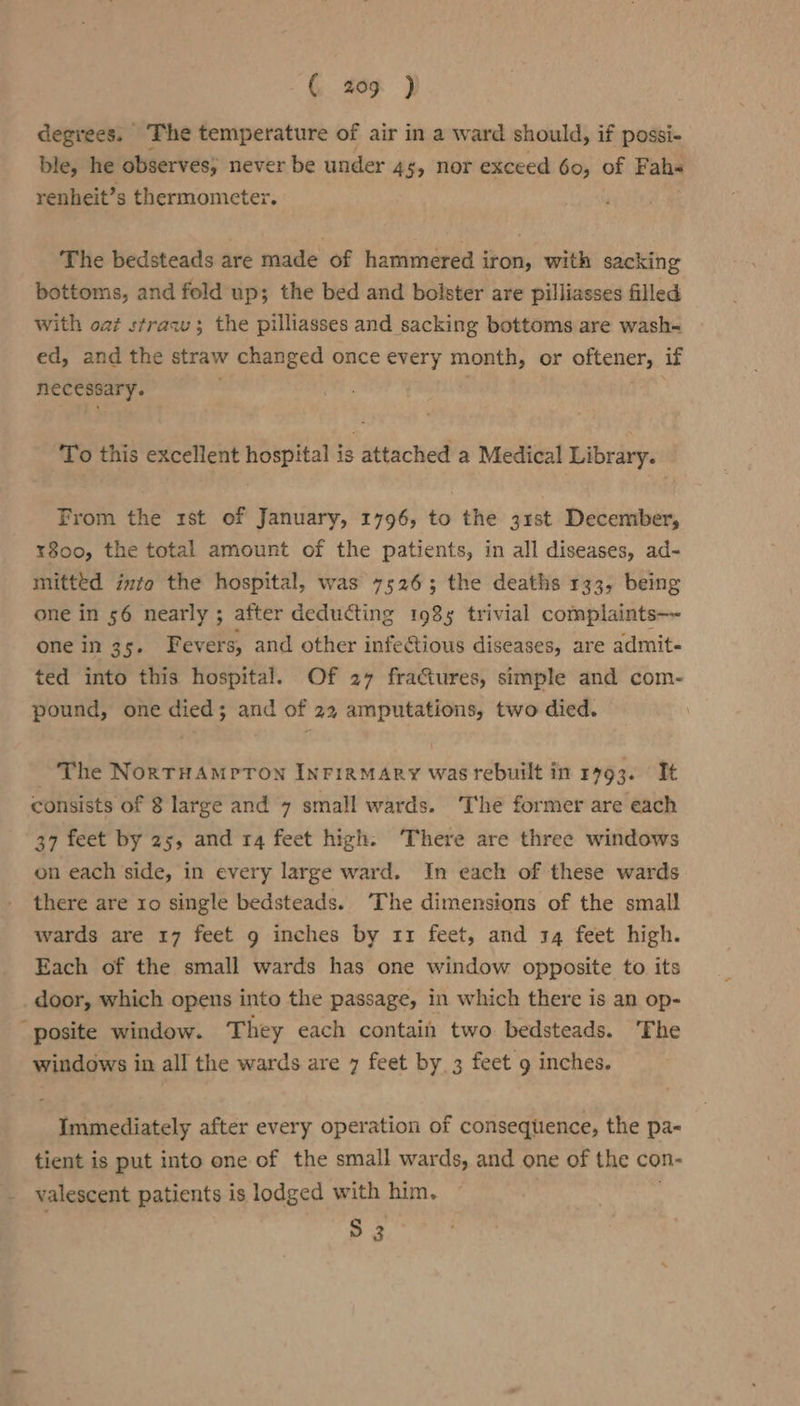 ( 405 } degrees. ‘The temperature of air in a ward should, if possi- ble, he observes; never be under 4§, nor exceed 60, of Fahe renheit’s thermometer. The bedsteads are made of hammered iron, with sacking bottoms, and fold up; the bed and bolster are pilliasses filled with oat straw; the pilliasses and sacking bottoms are wash- ed, and the straw changed once every month, or oftener, if necessary. . To this excellent hospital is attached a Medical Library. From the rst of January, 1796, to the 31st December, xr800, the total amount of the patients, in all diseases, ad- mitted inte the hospital, was 75263; the deaths 133, being one in 56 nearly ; after deducting 1985 trivial complaints one in 35. Fevers, and other infe@tious diseases, are admit- ted into this hospital. Of 27 fratures, simple and com- pound, one died; and of 22 amputations, two died. ‘The NortHAmpron InriaMAry was rebuilt in 1493. It consists of 8 large and 7 small wards. The former are each 37 feet by 25, and 14 feet high. ‘There are three windows on each side, in every large ward. In each of these wards there are 10 single bedsteads. ‘The dimensions of the small wards are 17 feet g inches by 11 feet, and 14 feet high. Each of the small wards has one window opposite to its door, which opens into the passage, in which there is an op- “posite window. They each contain two bedsteads. The windows in all the wards are 7 feet by. 3 feet 9 inches. Immediately after every operation of consequence, the pa~ tient is put into one of the small wards, and one of the con- valescent patients is lodged with him. S 3