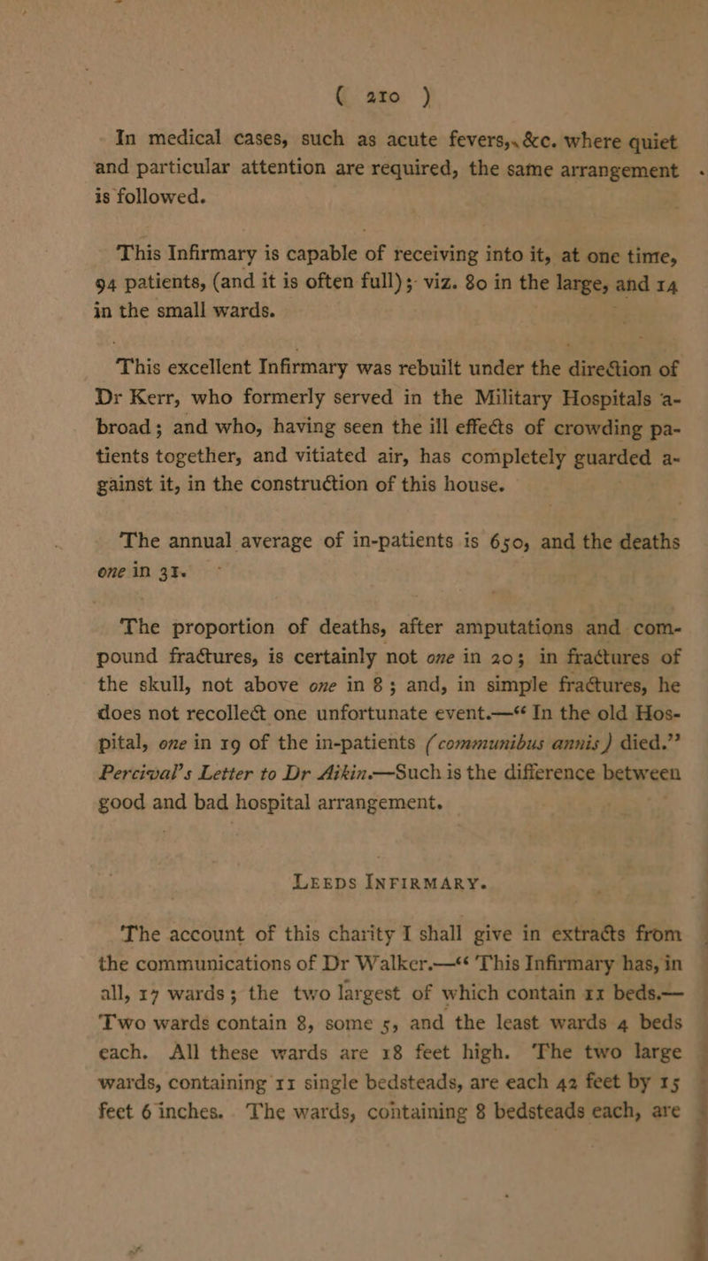 ( ato ) In medical cases, such as acute fevers,,&amp;c. where quiet and particular attention are required, the same arrangement is followed. This Infirmary is capable of receiving into it, at one time, 94 patients, (and it is often full); viz. 80 in the large, and 14 in the small wards. This excellent Infirmary was rebuilt under the direction of Dr Kerr, who formerly served in the Military Hospitals a- broad; and who, having seen the ill effects of crowding pa- tients together, and vitiated air, has completely napeboin a~ gainst it, in the construction of this house. The annual average of in-patients is 650, and the deaths one in 31 The proportion of deaths, after amputations and com- pound fractures, is certainly not one in 203 3 in fractures of the skull, not above ove in 8; and, in simple fractures, he does not recollect one unfortunate event.—“ In the old Hos- pital, one in 19 of the in-patients (communibus annis) died.” Percival’s Letter to Dr Aikin.—Such is the difference between good and bad hospital arrangement. LeEEDs INFIRMARY. The account of this charity I shall give in extracts from the communications of Dr Walker.— This Infirmary has, in Two wards contain 8, some 5, and the least wards 4 beds each. All these wards are 18 feet high. ‘The two large wards, containing 11 single bedsteads, are each 42 feet by 15 feet 6 inches. The wards, containing 8 bedsteads each, are