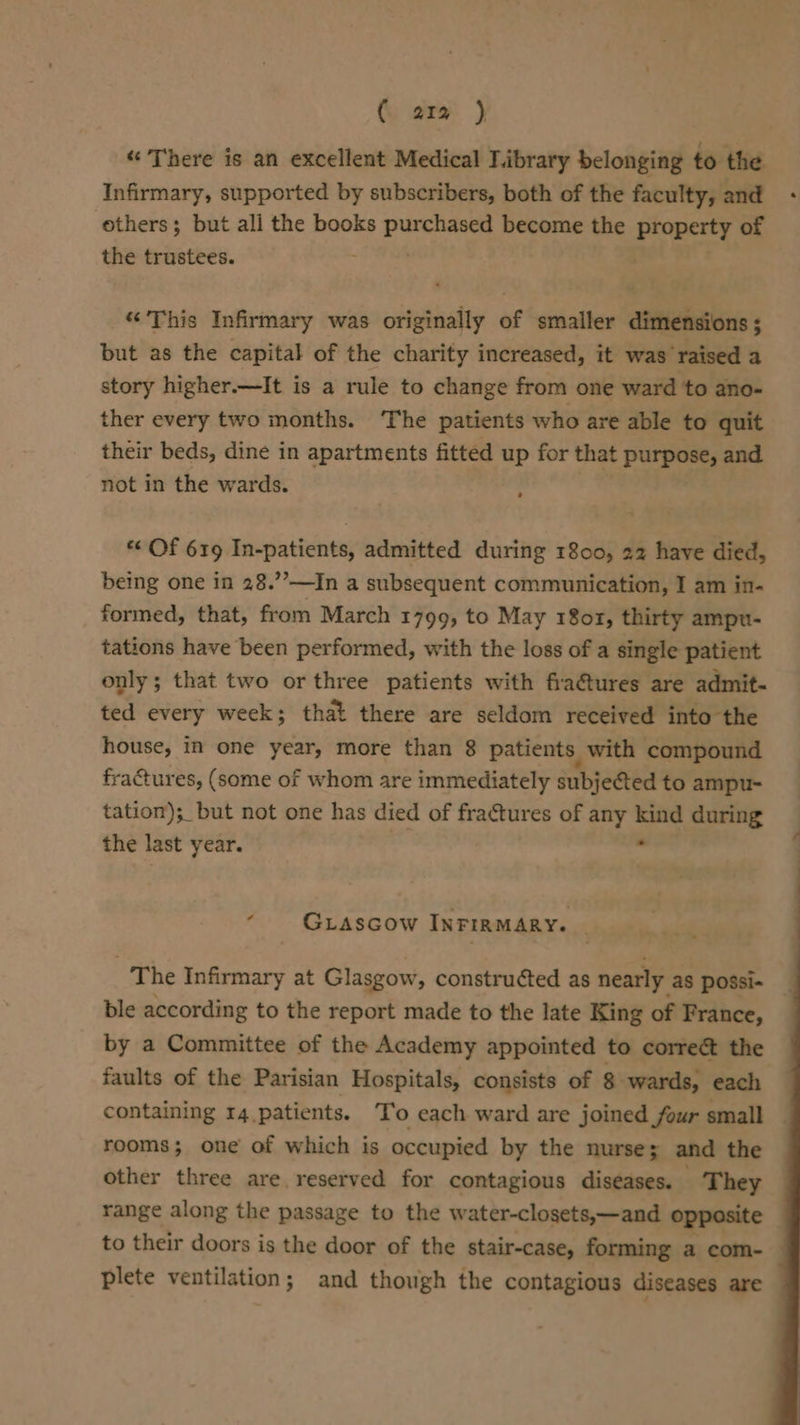 (. ara } “ There is an excellent Medical Library belonging to the Infirmary, supported by subscribers, both of the faculty, and others; but ali the books peeing become the property of the trustees. “This Infirmary was sssiphedty of smaller dimensions ; but as the capital of the charity increased, it was ‘raised a story higher.—It is a rule to change from one ward to ano- ther every two months. The patients who are able to quit their beds, dine in apartments fitted up for that purpose, and not in the wards. “‘ Of 619 In-patients, admitted during 1800, 22 have died, being one in 28.’—In a subsequent communication, I am in- formed, that, from March 1799, to May 18o1, thirty ampu- tations have been performed, with the loss of a single patient only; that two or three patients with fraGtures are admit- ted every week; that there are seldom received into the house, in one year, more than 8 patients with compound fractures, (some of whom are immediately subjeted to ampu- tation); but not one has died of fractures of any kind during the last year. 24 - GLascow INFIRMARY. . The Infirmary at Glasgow, construéted as nearly as possi- ble according to the report made to the late King of France, by a Committee of the Academy appointed to correct the faults of the Parisian Hospitals, consists of 8 wards, each containing 14 patients. To each ward are joined four small — rooms; one of which is occupied by the nurses; and the other three are, reserved for contagious diseases. They range along the passage to the water-closets,—and opposite to their doors is the door of the stair-case, forming a com- — plete ventilation; and though the contagious diseases are