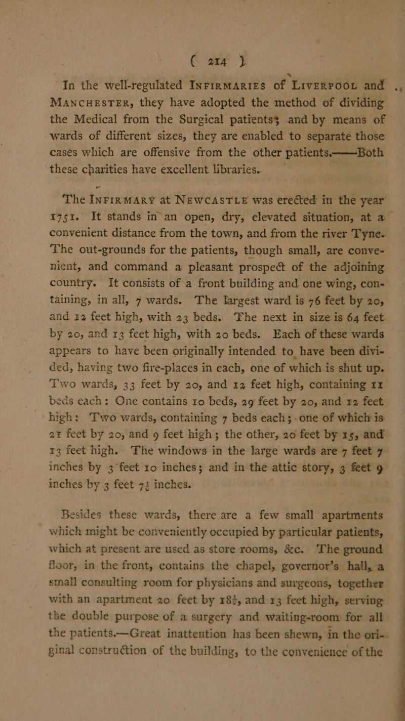 € aq J In the well-regulated InrinmArries of LivERPooL and ., MANCHESTER, they have adopted the method of dividing the Medical from the Surgical patients; and by means of wards of different sizes, they are enabled to separate those casés which are offensive from the other patients ——Both these charities have excellent libraries. The InrirmMARY at NEWCASTLE was erected in the year 51. It stands in’an open, dry, elevated situation, at a convenient distance from the town, and from the river Tyne. The out-grounds for the patients, though small, are conve- nient, and command a pleasant prospect of the adjoining country. It consists of a front building and one wing, con- taining, in all, 7 wards. The largest ward is 76 feet by 20, and 12 feet high, with 23 beds. ‘The next in size is 64 feet by 20, and 13 feet high, with 20 beds. Each of these wards appears to have been originally intended to have been divi- ded, having two fire-places in each, one of whichis shut up. ‘Two wards, 33 feet by 20, and 12 feet high, containing rr beds each: One contains 10 beds, 29 feet by 20, and x2 feet high: Two wards, containing 7 beds each;-one of which is 21 feet by 20, and 9 feet high; the other, 20 feet by 15, and 13 feet high. The windows in the large wards are 7 feet 7 inches by 3 feet ro inches; and in the attic “or 3 feet 9 inches by 3 feet 72 inches. Besides these wards, there are a few small apartments _ which might be conveniently occupied by particular patients, which at present are used as store rooms, &amp;c. ‘The ground floor, in the front, contains the chapel, governor’s hall, a small consulting room for physicians and surgeons, together with an apartment 20 feet by 182, and r3 feet high, serving the double purpose of a surgery and waiting-room for all the patients.—Great inattention has been shewn, in the ori-. ginal construction of the building, to the convenience of the