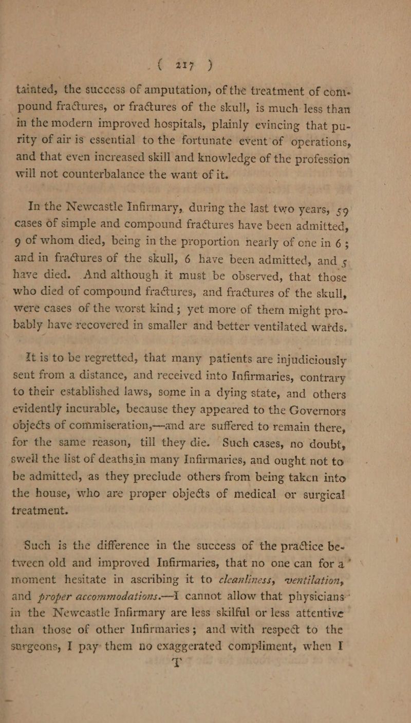 i ie. ae tainted, the success of amputation, of the treatment of com: pound fractures, or fractures of the skull, is much less than in the modern improved hospitals, plainly evincing that pu- rity of air is essential to the fortunate event’of operations, and that even increased skill and knowledge of the profession will not counterbalance the want of it. In the Newcastle Infirmary, during the last two years, 59 cases Of simple and compound fractures have been admitted, 9 of whom died, being in the proportion nearly of one in 6: and in fractures of the skull, 6 have been admitted, and 5 have died. And although it must be observed, that those _ who died of compound fra@tures, and fra@tures of the skull, were cases of the worst kind; yet more of them might pro- bably have recovered in smaller and better ventilated wards. it is to be regretted, that many patients are injudiciously sent from a distance, and received into Infirmaries, contrary to their established laws, some in a dying state, and others evidently incurable, because they appeared to the Governors objects of commiseration,—and are suffered to remain there, for the same reason, till they die. Such cases, no doubt, swell the list of deaths in many Infirmaries, and ought not to be admitted, as they preclude others from being taken into the house, who are proper objects of medical or surgical treatment. Such is the difference in the success of the practice be- tween old and improved Infirmaries, that no one can fora’ © moment hesitate in ascribing it to cleanliness, ventilation, and proper accommodations.—i cannot allow that physicians” in the Newcastle Infirmary are less skilful or less attentive than those of other Infirmaries; and with respect to the surgeons, I pay: them no exaggerated compliment, when I 7