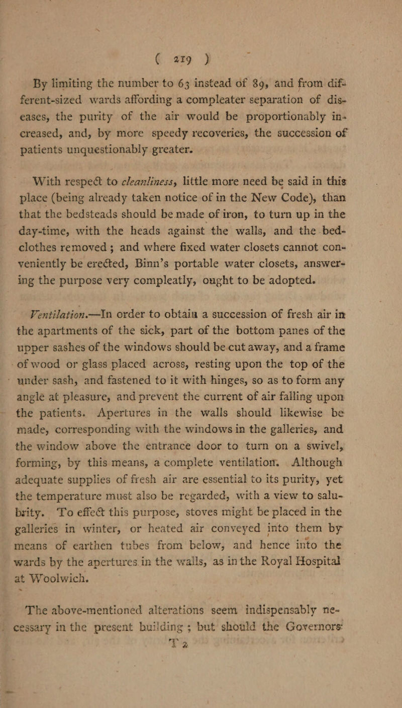 By limiting the number to 63 instead of 89, and from dif- ferent-sized wards affording a compleater separation of dis- eases, the purity of the air would be proportionably in- creased, and, by more speedy recoveries, the succession of patients unquestionably greater. With respect to cleanliness, little more need be said in this place (being already taken notice of in the New Code), than that the bedsteads should be made of iron, to turn up in the day-time, with the heads against the walls, and the bed- clothes removed; and where fixed water closets cannot con- veniently be erected, Binn’s portable water closets, answer- ing the purpose very compleatly, ought to be adopted. Ventilation —In order to obtaia a succession of fresh air in the apartments of the sick, part of the bottom panes of the upper sashes of the windows should be.cut away, and a frame -of wood or glass placed across, resting upon the top of the - under sash, and fastened to it with hinges, so as to form any angle at pleasure, and prevent the current of air falling upon the patients. Apertures in the walls should likewise be made, corresponding with the windows in the galleries, and the window above the entrance door to turn on a swivel, forming, by this means, a complete ventilation. Although adequate supplies of fresh air are essential to its purity, yet the temperature must also be regarded, with a view to salu- brity. To effect this purpose, stoves might be placed in the galleries in winter, or heated air conveyed into them by means of earthen tubes from below, and hence into the wards by the apertures.in the walls, as inthe Royal Hospital at Woolwich. ~ _ ‘The above-mentioned alterations seem indispensably ne- | cessary inthe present building ; but should the Governors: . sy 2 °