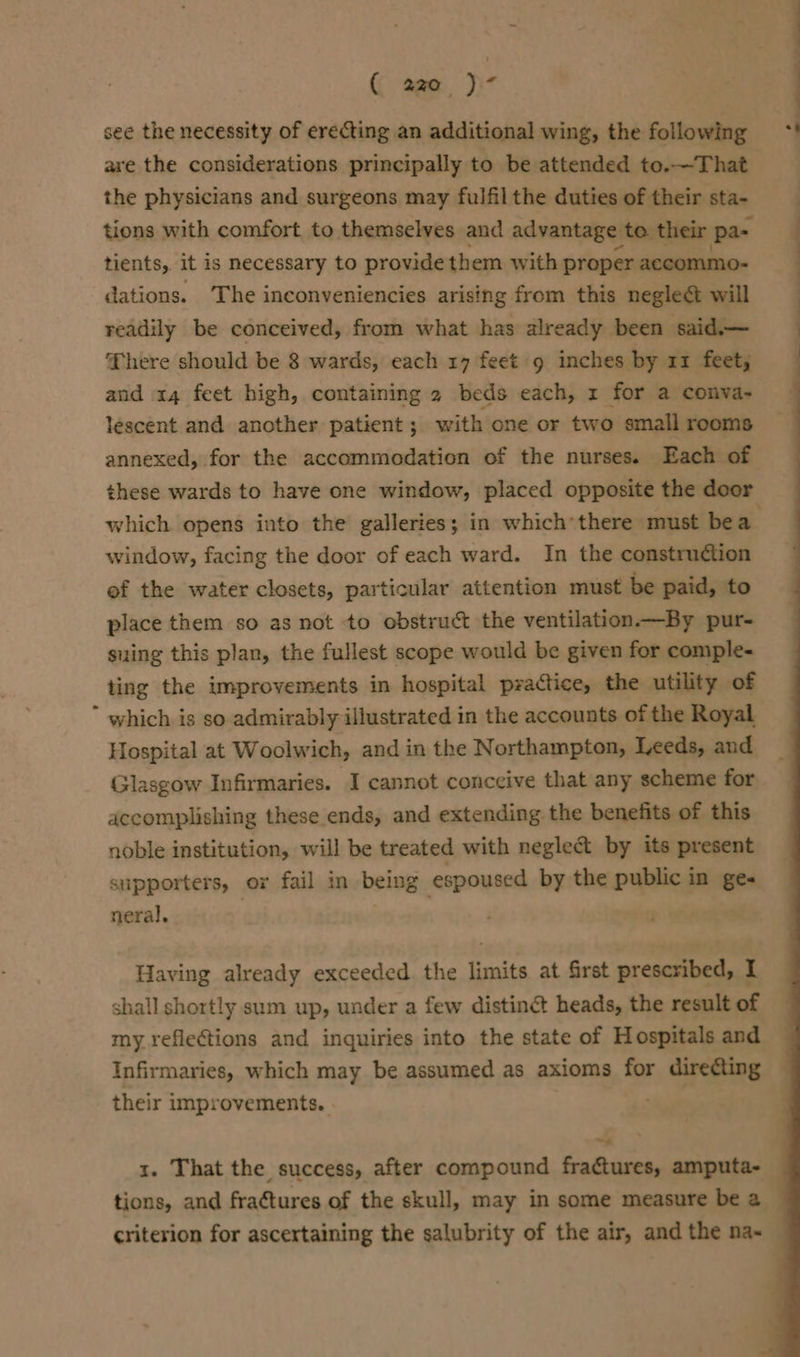 see the necessity of erecting an additional wing, the following *' are the considerations principally to be attended to.—That the physicians and surgeons may fulfil the duties of their sta- tions with comfort to themselves and advantage to their pa- tients, it is necessary to provide them with proper accommo- dations. The inconveniencies arising from this negleét will readily be conceived, from what has already been said— There should be 8 wards, each 17 feet g inches by rz feet, and 14 feet high, containing 2 beds each, x for a conva- lescent and another patient ; with one or two small rooms annexed, for the accommodation of the nurses. Each of these wards to have one window, placed opposite the door which opens into the galleries; in which’there must bea. window, facing the door of each ward. In the construction ef the water closets, particular attention must be paid, to place them so as not to obstruct the ventilation.—By pur- suing this plan, the fullest scope would be given for comple- ting the improvements in hospital practice, the utility of * which is so admirably illustrated in the accounts of the Royal Hospital at Woolwich, and in the Northampton, Leeds, and Glasgow Infirmaries. I cannot conceive that any scheme for accomplishing these ends, and extending the benefits of this noble institution, will be treated with neglect by its present supporters, or fail in being espoused by the public in ge« neral. Having already exceeded. the limits at first prescribed, I shall shortly sum up, under a few distiné heads, the result of my reflections and inquiries into the state of Hospitals and Infirmaries, which may be assumed as axioms for direéting their improvements. sie x. That the success, after compound fractures, amputa- tions, and fraétures of the skull, may in some measure be a criterion for ascertaining the salubrity of the air, and the na~ —