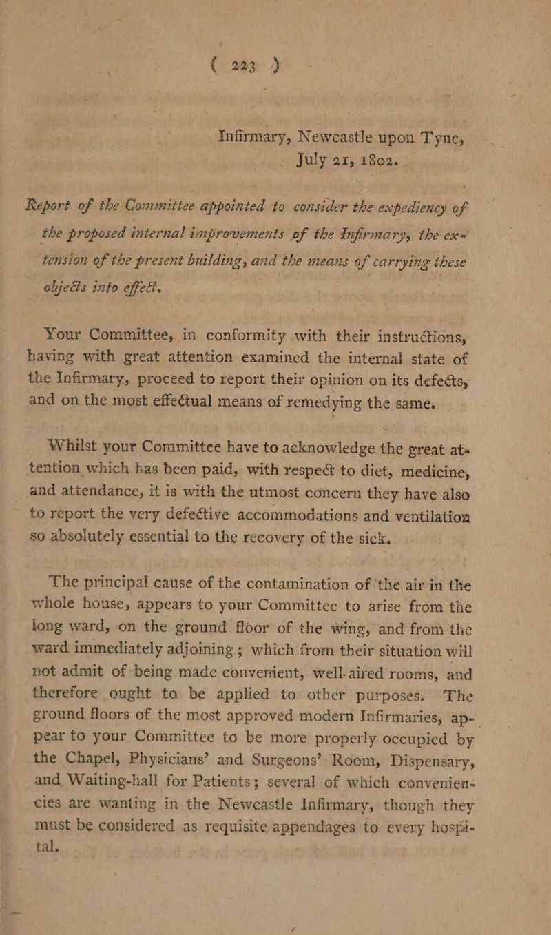 ( 293 ) Infirmary, Newcastle upon Tyne, July a1, 1802. x Report of the Committee appointed to consider the expediency of the proposed internal improvements of the Infirmary, the ex- tension of the present building, and the means of carrying these objects into effet. Your Committee, in conformity with their instructions, having with great attention examined the internal state of the Infirmary, proceed to report their opinion on its defeéts, and on the most effectual means of remedying the same. Whilst your Committee have to acknowledge the great ats tention which has been paid, with respect to diet, medicine, and attendance, it is with the utmost concern they have also to report the very defective accommodations and ventilation so absolutely essential to the recovery of the sick. The principal cause of the contamination of the air in the whole house, appears to your Committee to arise from the long ward, on the ground floor of the wing, and from the ward immediately adjoining ; which from their situation will not admit of being made convenient, well-aired rooms, and therefore ought to be applied to other purposes, - The ground floors of the most approved modern Infirmaries, ap- ; pear to your Committee to be more properly occupied by the Chapel, Physicians’ and Surgeons’ Room, Dispensary, and Waiting-hall for Patients; several of which convenien- cies are wanting in the Newcastle Infirmary, though they must be considered as requisite appendages to every hosfi- tal.