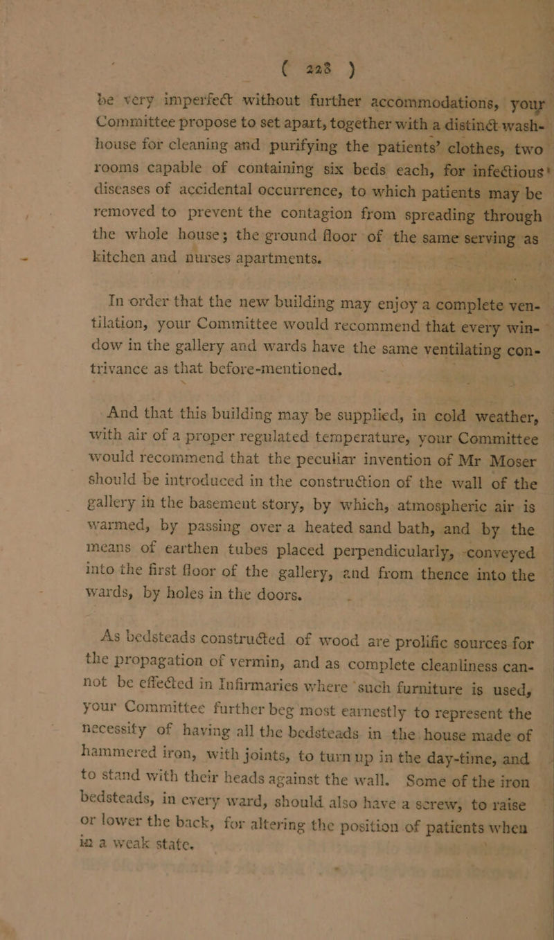 C4 +, re Soares ( a8 ) be very imperfect without further accommodations, | ja Committee propose to set apart, together with a distinct wash house for cleaning and purifying the patients” clothes, two rooms capable of containing six beds each, for infeétious* diseases of accidental occurrence, to which patients may be removed to prevent the contagion from spreading through — the whole house; the ground floor of the SATS eee as kitchen and nurses apartments. vat aa In order that the new building may enjoy a complete nt tilation, your Committee would recommend that every Win-- dow in the gallery and wards have the same ventilating con-— triv ance as that before-mentioned. And that this building may be supplied, in cold weather, with air of a proper regulated temperature, your Committee would recommend that the peculiar invention of Mr Moser should be introduced in the construction of the wall of the gallery in the basement story, by which, atmospheric air is warmed, by passing over a heated sand bath, and by the means of earthen tubes placed perpendicularly, -conveyed into the first floor of the gallery, 2nd from thence into the _ wards, by holes in the doors. ‘ As bedsteads constru@ed of wood are prolific sources for the propagation of vermin, and as complete cleanliness can- not be effected in Infirmaries where ‘such furniture is used, your Committee further beg most earnestly to represent the necessity of having all the bedsteads in the house made of _ hammered iren, with joints, to turn up in the day-time, and to stand with their heads against the wall. Some of the iron ( bedsteads, in every ward, should also have a screw, toraise — or lower the back, for altering the position of patients bos in a weak state. .