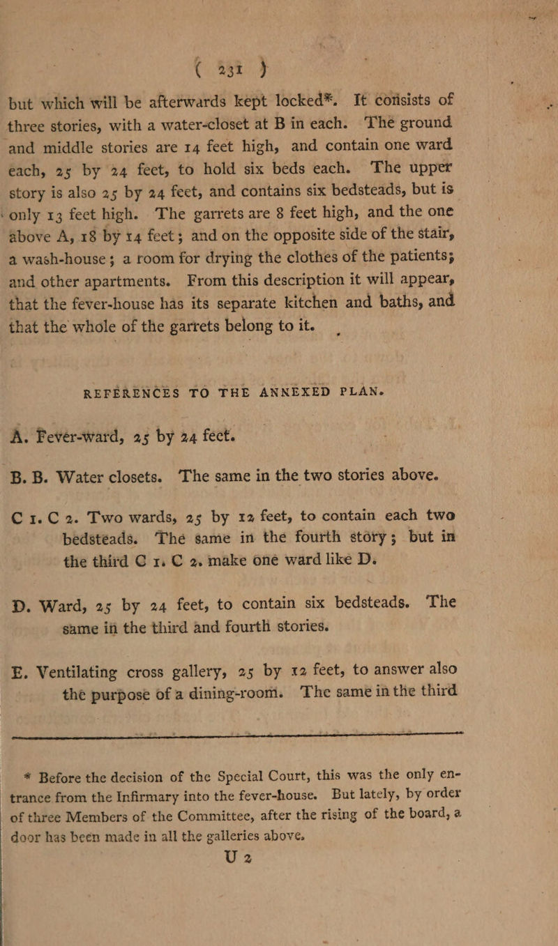 but which will be afterwards kept locked*. It corisists of three stories, with a water-closet at Bin each. The ground ‘and middle stories are 14 feet high, and contain one ward each, 25 by 24 feet, to hold six beds each. The upper story is also 25 by 24 feet, and contains six bedsteads, but is ‘only 13 feet high. ‘The garrets are 8 feet high, and the one above A, 18 by 14 feet; and on the opposite side of the stair, a wash-house; a room for drying the clothes of the patients; and other apartments. From this description it will appear, that the fever-house has its separate kitchen and baths, and that the whole of the garrets belong to it. REFERENCES TO THE ANNEXED PLAN. A. Fever-ward, 25 by 24 fect. B. B. Water closets. The same in the two stories above. C 1.C 2. Two wards, 25 by 12 feet, to contain each two bedstéads. The same in the fourth story; but in the third C x. C 2. make one ward like D. D. Ward, 25 by 24 feet, to contain six bedsteads. The same ifi the third and fourth stories. E. Ventilating cross gallery, 25 by 12 feet, to answer also the purpose of a dining-room. The same in the third * Before the decision of the Special Court, this was the only en- trance from the Infirmary into the fever-house. But lately, by order of three Members of the Committee, after the rising of the board, a door has been made in all the galleries above. U2