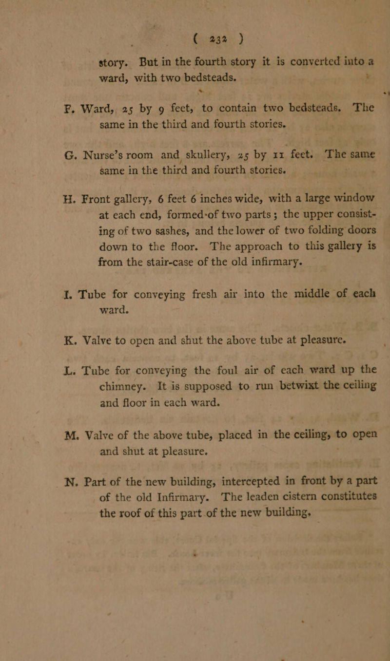 ( 232 ) story. But in the fourth story it is converted into a ward, with two bedsteads. : F. Ward,, 25 by 9 feet, to contain two bedsteads, The same in the third and fourth stories. same in the third and fourth stories. H. Front gallery, 6 feet 6 inches wide, with a large window at each end, formed-of two parts; the upper consist- ing of two sashes, and the lower of two folding doors down to the floor. The approach to this gallery is from the stair-case of the old infirmary. I. Tube for conveying fresh air into the middle of each ward. K. Valve to open and shut the above tube at pleasure. L. Tube for conveying the foul air of each ward up the chimney. It is supposed to run betwixt the ceiling and floor in each ward. M. Valve of the above tube, placed in the sett to open and shut at pleasure. N. Part of the new building, intercepted in front by a part of the old Infirmary. The leaden cistern constitutes the roof of this part.of the new building. =a
