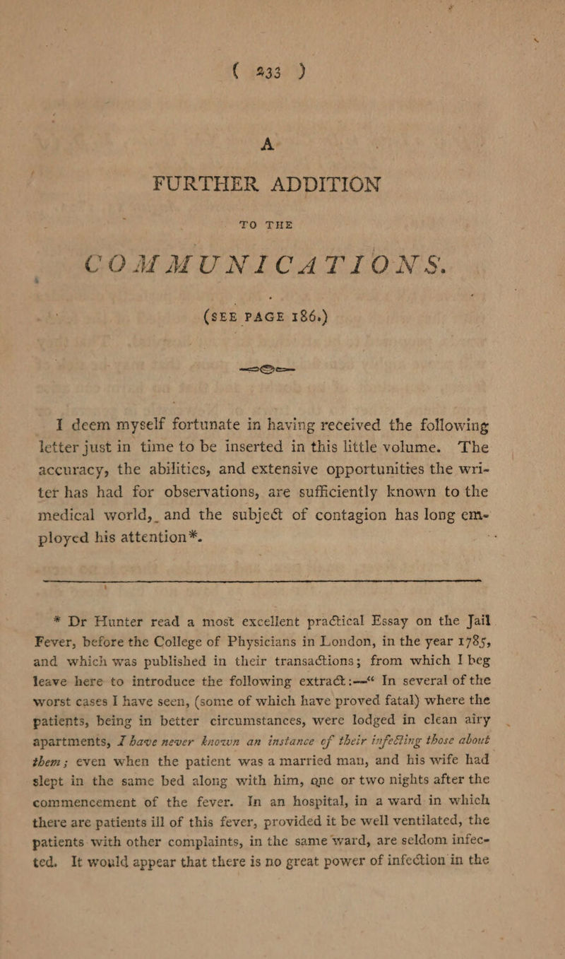 € 933 ) A’ FURTHER ADDITION COMMUNICATIONS. Gas sac 186.) Os I deem myself fortunate in having received the following letter just in time to be inserted in this little volume. The accuracy, the abilitics, and extensive opportunities the wri- ter has had for observations, are sufficiently known to the medical world, and the subject of contagion has long em- ployed his attention*. * Dr Hunter read a most excellent practical Essay on the Jail Fever, before the College of Physicians in London, in the year 1785, and which was published in their transactions; from which I beg leave here to introduce the following extract :—“ In several of the worst cases I have seen, (some of which have proved fatal) where the patients, being in better circumstances, were lodged in clean airy apartments, 7 have never known an instance of their infecting those about them; even when the patient was a married man, and his wife had slept in the same bed along with him, qne or two nights after the commencement of the fever. In an hospital, in a ward in which there are patients ill of this fever, provided it be well ventilated, the patients with other complaints, in the same ward, are seldom infec- ted. It would appear that there is no great power of infection in the