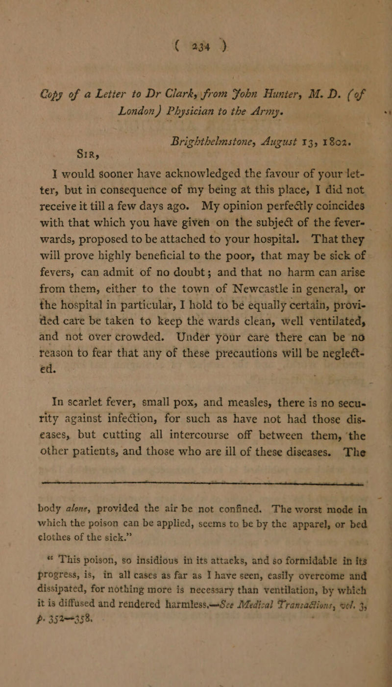 ( og ) Copy of a Letier to Dr Clark, from Yohn Hunter, M. D. (of London) Physician to the Army. Brighthelmstone, August 13, 1802+ Sir, ie I would sooner have acknowledged the favour of your let- ter, but in consequence of my being at this place, I did not receive it tilla few days ago. My opinion perfeétly coincides wards, proposed to be attached to your hospital. ‘That they will prove highly beneficial to the poor, that may be sick of fevers, can admit of no doubt; and that no harm can arise from them, either to the town of Newcastle in general, or the hospital in particular, I hold to be equally certain, provi- ded care be taken to keep the wards clean, well ventilated, and not over crowded. Under your care there can be no reason to fear that any of these precautions will be negleét- ed. In scarlet fever, small pox, and measles, there is no secu- rity against infeGtion, for such as have not had those dis« eases, but cutting all intercourse off between them, ‘the other patients, and those who are ill of these diseases. The body alone, provided the air be not confined. The worst mode in which the poison can be applied, seems to be by the apparel, or bed clothes of the sick.” * This poison, so insidious in its attacks, and so formidable in its progress, is, in all cases as far as I have seen, easily overcome and dissipated, for nothing more is necessary than ventilation, by which it is diffused and rendered harmless —Sce Medical T ratettine, wol. 35 p- 352358