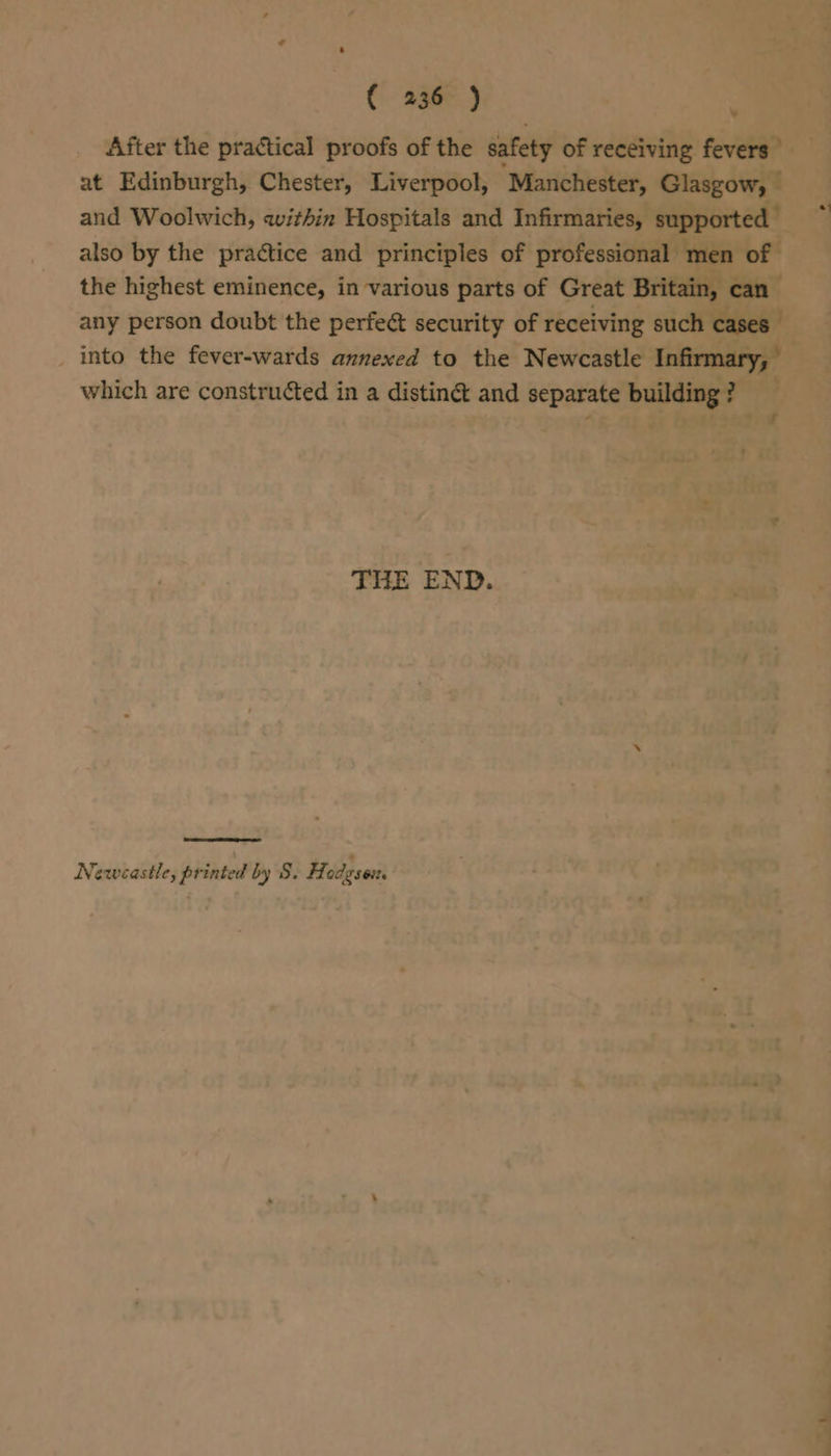 ( 236° ) After the practical proofs of the safety of receiving fevers” at Edinburgh, Chester, Liverpool, Manchester, Glasgow, — and Woolwich, within Hospitals and Infirmaries, supported also by the practice and principles of professional men of the highest eminence, in various parts of Great Britain, can any person doubt the perfect security of receiving such cases _ into the fever-wards annexed to the Newcastle Infirmary, which are constructed in a distin@ and separate building? ¥ f THE END. Newcastle, printed by 8. Hodgson